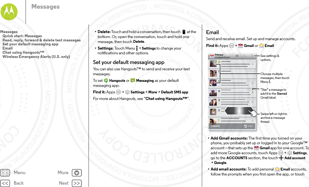 Back NextMenu MoreMessages• Delete: Touch and hold a conversation, then touch  at the bottom. Or, open the conversation, touch and hold one message, then touch Delete.• Settings: Touch Menu  &gt; Settings to change your notifications and other options.Set your default messaging appYou can also use Hangouts™ to send and receive your text messages.To s e t  Hangouts or  Messaging as your default messaging app:Find it: Apps  &gt; Settings &gt; More &gt; Default SMS appFor more about Hangouts, see “Chat using Hangouts™”.EmailSend and receive email. Set up and manage accounts.Find it: Apps  &gt; Gmail or  Email• Add Gmail accounts: The first time you turned on your phone, you probably set up or logged in to your Google™ account—that sets up the  Gmail app for one account. To add more Google accounts, touch Apps  &gt; Settings, go to the ACCOUNTS section, the touch Add account &gt;Google.• Add email accounts: To add personal  Email accounts, follow the prompts when you first open the app, or touch 2 deleted.UNDOyou@gmail.comPrimary“Star” a message to add it to the Starred Gmail label.See settings &amp; options.Choose multiple messages, then touch Menu   .Swipe left or right to archive a message thread.Messages   Quick start: Messages   Read, reply, forward &amp; delete text messages   Set your default messaging app   Email   Chat using Hangouts™   Wireless Emergency Alerts (U.S. only)7 MAY 2014