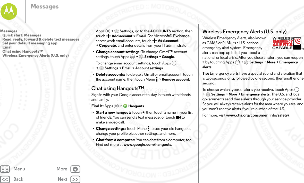 Back NextMenu MoreMessagesApps  &gt; Settings, go to the ACCOUNTS section, then touch Add account &gt; Email. For Microsoft® Exchange server work email accounts, touch  Add account &gt;Corporate, and enter details from your IT administrator.• Change account settings: To change Gmail™ account settings, touch Apps  &gt; Settings &gt; Google.To change email account settings, touch Apps  &gt;Settings &gt; Email &gt; Account settings.• Delete accounts: To delete a Gmail or email account, touch the account name, then touch Menu  &gt; Remove account.Chat using Hangouts™Sign in with your Google account to stay in touch with friends and family.Find it: Apps  &gt; Hangouts• Start a new hangout: Tou ch +, then touch a name in your list of friends. You can send a text message, or touch  to make a video call.• Change settings: Touch Menu  to see your old hangouts, change your profile pic, other settings, and more.•Chat from a computer: You can chat from a computer, too. Find out more at www.google.com/hangouts.Wireless Emergency Alerts (U.S. only)Wireless Emergency Alerts, also known as CMAS or PLAN, is a U.S. national emergency alert system. Emergency alerts can pop up to tell you about a national or local crisis. After you close an alert, you can reopen it by touching Apps  &gt; Settings &gt; More &gt; Emergency alerts.Tip : Emergency alerts have a special sound and vibration that is two seconds long, followed by one second, then another one second.To choose which types of alerts you receive, touch Apps  &gt;Settings &gt; More &gt; Emergency alerts. The U.S. and local governments send these alerts through your service provider. So you will always receive alerts for the area where you are, and you won’t receive alerts if you’re outside of the U.S.For more, visit www.ctia.org/consumer_info/safety/.ALERTSWIRELESSCAPABLEEMERGENCYTMMessages   Quick start: Messages   Read, reply, forward &amp; delete text messages   Set your default messaging app   Email   Chat using Hangouts™   Wireless Emergency Alerts (U.S. only)7 MAY 2014