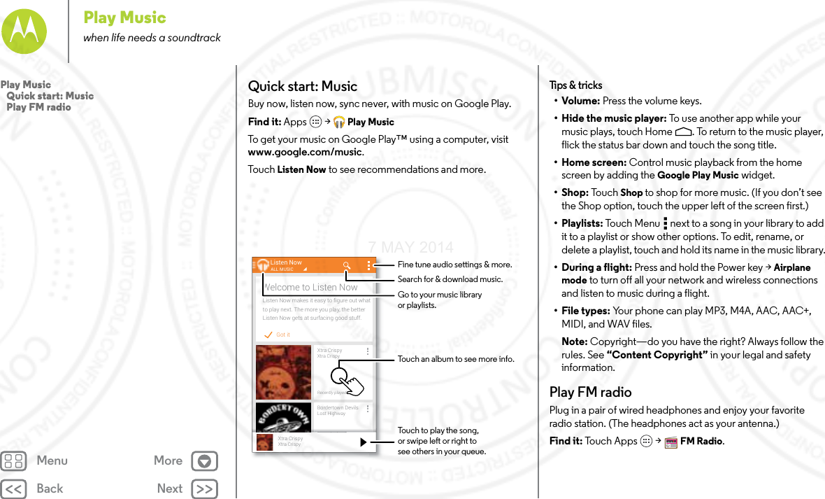Back NextMenu MorePlay Musicwhen life needs a soundtrackQuick start: MusicBuy now, listen now, sync never, with music on Google Play.Find it: Apps  &gt; Play MusicTo get your music on Google Play™ using a computer, visit www.google.com/music.To u ch   Listen Now to see recommendations and more.Got itListen Now makes it easy to ﬁgure out whatto play next. The more you play, the betterListen Now gets at surfacing good stuff.Welcome to Listen NowListen NowXtra CrispyXtra CrispyRecently playedALL MUSICBordertown DevilsLost HighwayRecently playedll dXtra CrispyXtra CrispyTouch to play the song,or swipe left or right tosee others in your queue.Fine tune audio settings &amp; more.Touch an album to see more info.Search for &amp; download music.Go to your music libraryor playlists.Tips  &amp; tri cks•Volume: Press the volume keys.• Hide the music player: To  use  a n ot he r a p p  wh il e  yo ur  music plays, touch Home . To return to the music player, flick the status bar down and touch the song title.•Home screen: Control music playback from the home screen by adding the Google Play Music widget.•Shop: To uc h Shop to shop for more music. (If you don’t see the Shop option, touch the upper left of the screen first.)•Playlists: Touch Menu  next to a song in your library to add it to a playlist or show other options. To edit, rename, or delete a playlist, touch and hold its name in the music library.• During a flight: Press and hold the Power key &gt; Airplane mode to turn off all your network and wireless connections and listen to music during a flight.•File types: Your phone can play MP3, M4A, AAC, AAC+, MIDI, and WAV files.Note: Copyright—do you have the right? Always follow the rules. See “Content Copyright” in your legal and safety information.Play FM radioPlug in a pair of wired headphones and enjoy your favorite radio station. (The headphones act as your antenna.)Find it: To uc h  Ap p s &gt; FM Radio.Play Music   Quick start: Music   Play FM radio7 MAY 2014