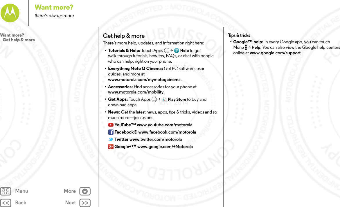 Back NextMenu MoreWant more?there’s always moreGet help &amp; moreThere’s more help, updates, and information right here:• Tutorials &amp; Help: To uch  A pp s  &gt; Help to get walk-through tutorials, how-tos, FAQs, or chat with people who can help, right on your phone.• Everything Moto G Cinema: Get PC software, user guides, and more at www.motorola.com/mymotogcinema.• Accessories: Find accessories for your phone at www.motorola.com/mobility.• Get Apps: Tou ch  Ap p s  &gt; Play Store to buy and download apps.•News: Get the latest news, apps, tips &amp; tricks, videos and so much more—join us on:Yo uTu b e ™ www.youtube.com/motorolaFacebook® www.facebook.com/motorolaTwitter www.twitter.com/motorolaGoogle+™ www.google.com/+MotorolaTips  &amp; tri cks• Google™ help: In every Google app, you can touch Menu  &gt; Help. You can also view the Google help centers online at www.google.com/support.Want more?   Get help &amp; more7 MAY 2014