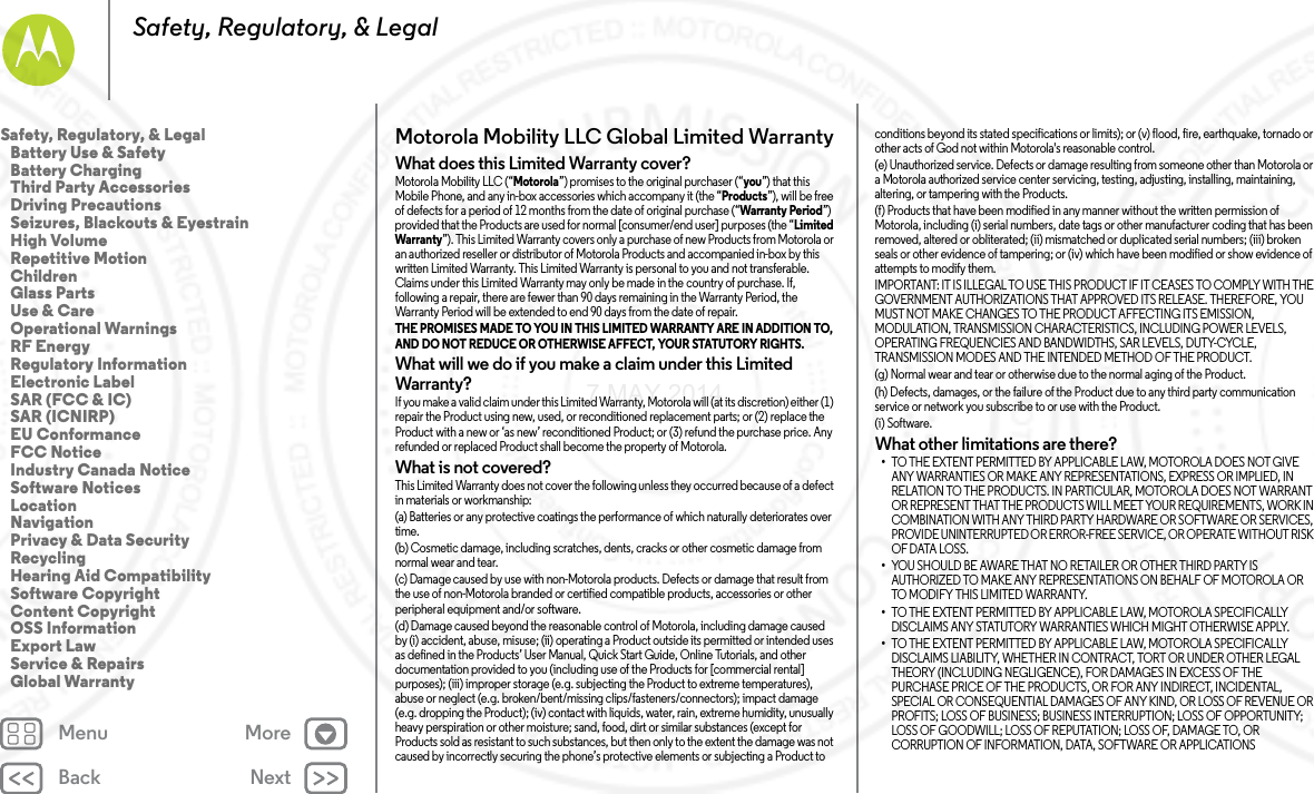 Back NextMenu MoreSafety, Regulatory, &amp; LegalMotorola Mobility LLC Global Limited WarrantyGlobal WarrantyWhat does this Limited Warranty cover?Motorola Mobility LLC (“Motorola”) promises to the original purchaser (“you”) that this Mobile Phone, and any in-box accessories which accompany it (the “Products”), will be free of defects for a period of 12 months from the date of original purchase (“Warranty Period”) provided that the Products are used for normal [consumer/end user] purposes (the “Limited Warranty”). This Limited Warranty covers only a purchase of new Products from Motorola or an authorized reseller or distributor of Motorola Products and accompanied in-box by this written Limited Warranty. This Limited Warranty is personal to you and not transferable. Claims under this Limited Warranty may only be made in the country of purchase. If, following a repair, there are fewer than 90 days remaining in the Warranty Period, the Warranty Period will be extended to end 90 days from the date of repair.THE PROMISES MADE TO YOU IN THIS LIMITED WARRANTY ARE IN ADDITION TO, AND DO NOT REDUCE OR OTHERWISE AFFECT, YOUR STATUTORY RIGHTS. What will we do if you make a claim under this Limited Warranty?If you make a valid claim under this Limited Warranty, Motorola will (at its discretion) either (1) repair the Product using new, used, or reconditioned replacement parts; or (2) replace the Product with a new or ‘as new’ reconditioned Product; or (3) refund the purchase price. Any refunded or replaced Product shall become the property of Motorola.What is not covered?This Limited Warranty does not cover the following unless they occurred because of a defect in materials or workmanship:(a) Batteries or any protective coatings the performance of which naturally deteriorates over time.(b) Cosmetic damage, including scratches, dents, cracks or other cosmetic damage from normal wear and tear.(c) Damage caused by use with non-Motorola products. Defects or damage that result from the use of non-Motorola branded or certified compatible products, accessories or other peripheral equipment and/or software.(d) Damage caused beyond the reasonable control of Motorola, including damage caused by (i) accident, abuse, misuse; (ii) operating a Product outside its permitted or intended uses as defined in the Products’ User Manual, Quick Start Guide, Online Tutorials, and other documentation provided to you (including use of the Products for [commercial rental] purposes); (iii) improper storage (e.g. subjecting the Product to extreme temperatures), abuse or neglect (e.g. broken/bent/missing clips/fasteners/connectors); impact damage (e.g. dropping the Product); (iv) contact with liquids, water, rain, extreme humidity, unusually heavy perspiration or other moisture; sand, food, dirt or similar substances (except for Products sold as resistant to such substances, but then only to the extent the damage was not caused by incorrectly securing the phone’s protective elements or subjecting a Product to conditions beyond its stated specifications or limits); or (v) flood, fire, earthquake, tornado or other acts of God not within Motorola&apos;s reasonable control.(e) Unauthorized service. Defects or damage resulting from someone other than Motorola or a Motorola authorized service center servicing, testing, adjusting, installing, maintaining, altering, or tampering with the Products.(f) Products that have been modified in any manner without the written permission of Motorola, including (i) serial numbers, date tags or other manufacturer coding that has been removed, altered or obliterated; (ii) mismatched or duplicated serial numbers; (iii) broken seals or other evidence of tampering; or (iv) which have been modified or show evidence of attempts to modify them.IMPORTANT: IT IS ILLEGAL TO USE THIS PRODUCT IF IT CEASES TO COMPLY WITH THE GOVERNMENT AUTHORIZATIONS THAT APPROVED ITS RELEASE. THEREFORE, YOU MUST NOT MAKE CHANGES TO THE PRODUCT AFFECTING ITS EMISSION, MODULATION, TRANSMISSION CHARACTERISTICS, INCLUDING POWER LEVELS, OPERATING FREQUENCIES AND BANDWIDTHS, SAR LEVELS, DUTY-CYCLE, TRANSMISSION MODES AND THE INTENDED METHOD OF THE PRODUCT.(g) Normal wear and tear or otherwise due to the normal aging of the Product.(h) Defects, damages, or the failure of the Product due to any third party communication service or network you subscribe to or use with the Product.(i) Software.What other limitations are there?•TO THE EXTENT PERMITTED BY APPLICABLE LAW, MOTOROLA DOES NOT GIVE ANY WARRANTIES OR MAKE ANY REPRESENTATIONS, EXPRESS OR IMPLIED, IN RELATION TO THE PRODUCTS. IN PARTICULAR, MOTOROLA DOES NOT WARRANT OR REPRESENT THAT THE PRODUCTS WILL MEET YOUR REQUIREMENTS, WORK IN COMBINATION WITH ANY THIRD PARTY HARDWARE OR SOFTWARE OR SERVICES, PROVIDE UNINTERRUPTED OR ERROR-FREE SERVICE, OR OPERATE WITHOUT RISK OF DATA LOSS.•YOU SHOULD BE AWARE THAT NO RETAILER OR OTHER THIRD PARTY IS AUTHORIZED TO MAKE ANY REPRESENTATIONS ON BEHALF OF MOTOROLA OR TO MODIFY THIS LIMITED WARRANTY.•TO THE EXTENT PERMITTED BY APPLICABLE LAW, MOTOROLA SPECIFICALLY DISCLAIMS ANY STATUTORY WARRANTIES WHICH MIGHT OTHERWISE APPLY.•TO THE EXTENT PERMITTED BY APPLICABLE LAW, MOTOROLA SPECIFICALLY DISCLAIMS LIABILITY, WHETHER IN CONTRACT, TORT OR UNDER OTHER LEGAL THEORY (INCLUDING NEGLIGENCE), FOR DAMAGES IN EXCESS OF THE PURCHASE PRICE OF THE PRODUCTS, OR FOR ANY INDIRECT, INCIDENTAL, SPECIAL OR CONSEQUENTIAL DAMAGES OF ANY KIND, OR LOSS OF REVENUE OR PROFITS; LOSS OF BUSINESS; BUSINESS INTERRUPTION; LOSS OF OPPORTUNITY; LOSS OF GOODWILL; LOSS OF REPUTATION; LOSS OF, DAMAGE TO, OR CORRUPTION OF INFORMATION, DATA, SOFTWARE OR APPLICATIONS Safety, Regulatory, &amp; Legal   Battery Use &amp; Safety   Battery Charging   Third Party Accessories   Driving Precautions   Seizures, Blackouts &amp; Eyestrain   High Volume   Repetitive Motion   Children   Glass Parts   Use &amp; Care   Operational Warnings   RF Energy   Regulatory Information   Electronic Label   SAR (FCC &amp; IC)   SAR (ICNIRP)   EU Conformance   FCC Notice   Industry Canada Notice   Software Notices   Location   Navigation   Privacy &amp; Data Security   Recycling   Hearing Aid Compatibility   Software Copyright   Content Copyright   OSS Information   Export Law   Service &amp; Repairs   Global Warranty7 MAY 2014