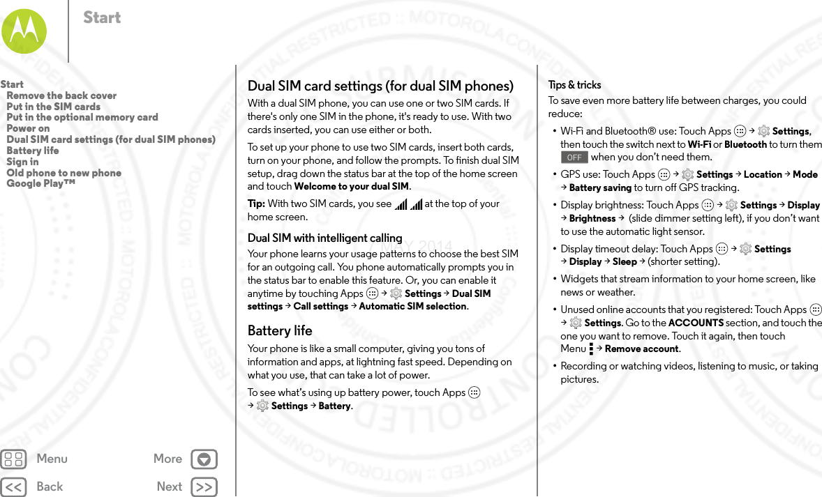 Back NextMenu MoreStartDual SIM card settings (for dual SIM phones)With a dual SIM phone, you can use one or two SIM cards. If there&apos;s only one SIM in the phone, it&apos;s ready to use. With two cards inserted, you can use either or both.To set up your phone to use two SIM cards, insert both cards, turn on your phone, and follow the prompts. To finish dual SIM setup, drag down the status bar at the top of the home screen and touch Welcome to your dual SIM. Tip: With two SIM cards, you see     at the top of your home screen.Dual SIM with intelligent callingYour phone learns your usage patterns to choose the best SIM for an outgoing call. You phone automatically prompts you in the status bar to enable this feature. Or, you can enable it anytime by touching Apps  &gt; Settings &gt; Dual SIM settings &gt; Call settings &gt; Automatic SIM selection.Battery lifeYour phone is like a small computer, giving you tons of information and apps, at lightning fast speed. Depending on what you use, that can take a lot of power.To see what’s using up battery power, touch Apps  &gt;Settings &gt; Battery.Tips  &amp; tri cksTo save even more battery life between charges, you could reduce:•Wi-Fi and Bluetooth® use: Touch Apps  &gt; Settings, then touch the switch next to Wi-Fi or Bluetooth to turn them  when you don’t need them.•GPS use: Touch Apps  &gt; Settings &gt; Location &gt; Mode &gt;Battery saving to turn off GPS tracking.•Display brightness: Touch Apps  &gt; Settings &gt; Display &gt;Brightness &gt;  (slide dimmer setting left), if you don’t want to use the automatic light sensor.•Display timeout delay: Touch Apps  &gt; Settings &gt;Display &gt; Sleep &gt; (shorter setting).•Widgets that stream information to your home screen, like news or weather.•Unused online accounts that you registered: Touch Apps  &gt;Settings. Go to the ACCOUNTS section, and touch the one you want to remove. Touch it again, then touch Menu &gt; Remove account.•Recording or watching videos, listening to music, or taking pictures.OFFStart   Remove the back cover   Put in the SIM cards   Put in the optional memory card   Power on   Dual SIM card settings (for dual SIM phones)   Battery life   Sign in   Old phone to new phone   Google Play™7 MAY 2014