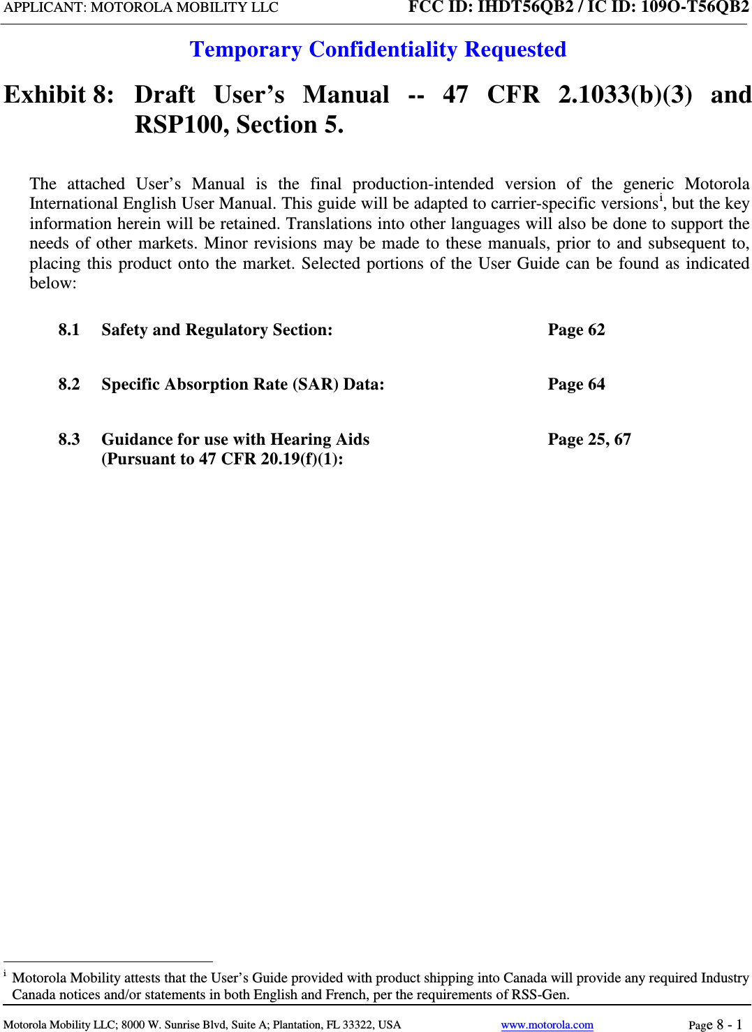 APPLICANT: MOTOROLA MOBILITY LLC FCC ID: IHDT56QB2 / IC ID: 109O-T56QB2  Temporary Confidentiality Requested  Motorola Mobility LLC; 8000 W. Sunrise Blvd, Suite A; Plantation, FL 33322, USA www.motorola.com Page 8 - 1  Exhibit 8:   Draft User’s Manual --  47 CFR 2.1033(b)(3) and RSP100, Section 5. The attached User’s Manual is the  final  production-intended  version  of the generic Motorola International English User Manual. This guide will be adapted to carrier-specific versionsi, but the key information herein will be retained. Translations into other languages will also be done to support the needs of other markets. Minor revisions may be made to these manuals, prior to and subsequent to, placing this product onto the market. Selected portions of the User Guide can be found as indicated below: 8.1 Safety and Regulatory Section:  Page 62 8.2 Specific Absorption Rate (SAR) Data:  Page 64 8.3 Guidance for use with Hearing Aids (Pursuant to 47 CFR 20.19(f)(1):  Page 25, 67                                                   i  Motorola Mobility attests that the User’s Guide provided with product shipping into Canada will provide any required Industry Canada notices and/or statements in both English and French, per the requirements of RSS-Gen. 