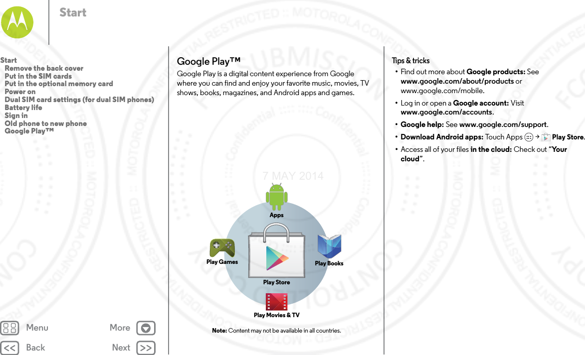 Back NextMenu MoreStartGoogle Play™Google Play is a digital content experience from Google where you can find and enjoy your favorite music, movies, TV shows, books, magazines, and Android apps and games. Note: Content may not be available in all countries.AppsPlay StorePlay GamesPlay Movies &amp; TVPlay BooksTips  &amp; tri cks•Find out more about Google products: See www.google.com/about/products or www.google.com/mobile.•Log in or open a Google account: Visit www.google.com/accounts.• Google help: See www.google.com/support.• Download Android apps: To uc h A p p s  &gt; Play Store.•Access all of your files in the cloud: Check out “Yo u r cloud”.Start   Remove the back cover   Put in the SIM cards   Put in the optional memory card   Power on   Dual SIM card settings (for dual SIM phones)   Battery life   Sign in   Old phone to new phone   Google Play™7 MAY 2014