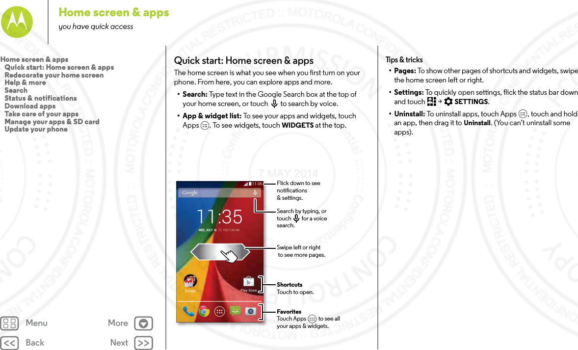 Back NextMenu MoreHome screen &amp; appsyou have quick accessQuick start: Home screen &amp; appsThe home screen is what you see when you first turn on your phone. From here, you can explore apps and more. •Search: Type text in the Google Search box at the top of your home screen, or touch to search by voice.• App &amp; widget list: To see your apps and widgets, touch Apps . To see widgets, touch WIDGETS at the top.11:35GoogleGooglePlay Store11:35WED, JULY 16         THU 77:00 AMFavoritesTouch Apps          to see allyour apps &amp; widgets.       Flick down to seenotications &amp; settings.Search by typing, ortouch         for a voice search.Swipe left or right to see more pages.ShortcutsTouch to open.Tips  &amp; tri cks•Pages: To show other pages of shortcuts and widgets, swipe the home screen left or right.• Settings: To quickly open settings, flick the status bar down and touch  &gt; SETTINGS.• Uninstall: To uninstall apps, touch Apps , touch and hold an app, then drag it to Uninstall. (You can’t uninstall some apps).Home screen &amp; apps   Quick start: Home screen &amp; apps   Redecorate your home screen   Help &amp; more   Search   Status &amp; notifications   Download apps   Take care of your apps   Manage your apps &amp; SD card   Update your phone7 MAY 2014
