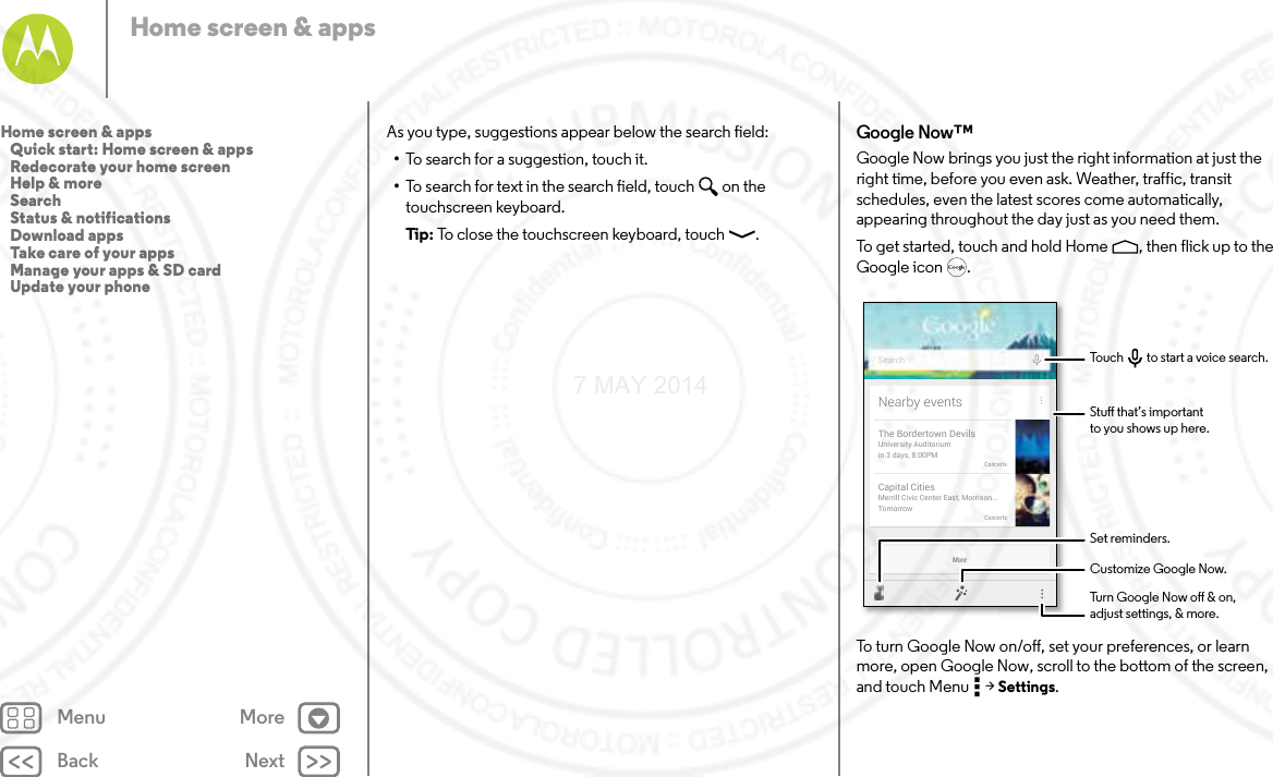 Back NextMenu MoreHome screen &amp; appsAs you type, suggestions appear below the search field:•To search for a suggestion, touch it.•To search for text in the search field, touch  on the touchscreen keyboard.Tip: To close the touchscreen keyboard, touch .Google Now™Google Now brings you just the right information at just the right time, before you even ask. Weather, traffic, transit schedules, even the latest scores come automatically, appearing throughout the day just as you need them.To get started, touch and hold Home , then flick up to the Google icon .To turn Google Now on/off, set your preferences, or learn more, open Google Now, scroll to the bottom of the screen, and touch Menu  &gt; Settings.MoreNearby eventsThe Bordertown DevilsUniversity Auditoriumin 3 days, 8:00PMConcertsCapital CitiesMerrill Civic Center East, Morrison...TomorrowConcertsSearchStu that’s importantto you shows up here.Customize Google Now.Turn Google Now o &amp; on,adjust settings, &amp; more.Set reminders.Touch         to start a voice search.Home screen &amp; apps   Quick start: Home screen &amp; apps   Redecorate your home screen   Help &amp; more   Search   Status &amp; notifications   Download apps   Take care of your apps   Manage your apps &amp; SD card   Update your phone7 MAY 2014