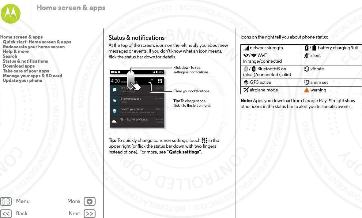 Back NextMenu MoreHome screen &amp; appsStatus &amp; notificationsAt the top of the screen, icons on the left notify you about new messages or events. If you don’t know what an icon means, flick the status bar down for details.Tip: To quickly change common settings, touch  in the upper right (or flick the status bar down with two fingers instead of one). For more, see “Quick settings”.4:003 new messagesYahoo!10:49 AMProtect your phoneTouch to enable lost phone features12/17/134:00WED, DECEMBER 18312-555-12341 new message3:28 PM38° - Scattered Clouds 4:00 PM5 CardsClear your notications.Flick down to seesettings &amp; notications.Tip: To clear just one,flick it to the left or right.Icons on the right tell you about phone status:Note: Apps you download from Google Play™ might show other icons in the status bar to alert you to specific events.network strength / battery charging/full/Wi-Fi in range/connectedsilent/Bluetooth® on (clear)/connected (solid)vibrateGPS active alarm setairplane mode warningHome screen &amp; apps   Quick start: Home screen &amp; apps   Redecorate your home screen   Help &amp; more   Search   Status &amp; notifications   Download apps   Take care of your apps   Manage your apps &amp; SD card   Update your phone7 MAY 2014
