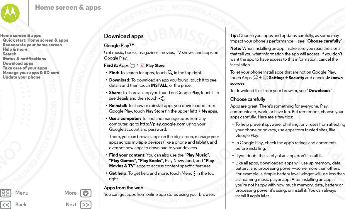 Back NextMenu MoreHome screen &amp; appsDownload appsGoogle Play™Get music, books, magazines, movies, TV shows, and apps on Google Play.Find it: Apps  &gt; Play Store•Find: To search for apps, touch in the top right.•Download: To download an app you found, touch it to see details and then touch INSTALL, or the price.•Share: To share an app you found on Google Play, touch it to see details and then touch  .• Reinstall: To show or reinstall apps you downloaded from Google Play, touch Play Store (in the upper left) &gt; My apps.•Use a computer: To find and manage apps from any computer, go to http://play.google.com using your Google account and password.There, you can browse apps on the big screen, manage your apps across multiple devices (like a phone and tablet), and even set new apps to download to your devices.•Find your content: You can also use the “Play Music”, “Play Games”, “Play Books”, Play Newsstand, and “Play Movies &amp; TV” apps to access content-specific features.•Get help: To get help and more, touch Menu  in the top right.Apps from the webYou can get apps from online app stores using your browser.Tip : Choose your apps and updates carefully, as some may impact your phone’s performance—see “Choose carefully”.Note: When installing an app, make sure you read the alerts that tell you what information the app will access. If you don’t want the app to have access to this information, cancel the installation.To let your phone install apps that are not on Google Play, touch Apps  &gt; Settings &gt; Security and check Unknown sources.To download files from your browser, see “Downloads”.Choose carefullyApps are great. There&apos;s something for everyone. Play, communicate, work, or have fun. But remember, choose your apps carefully. Here are a few tips:•To help prevent spyware, phishing, or viruses from affecting your phone or privacy, use apps from trusted sites, like Google Play.•In Google Play, check the app’s ratings and comments before installing.•If you doubt the safety of an app, don’t install it.•Like all apps, downloaded apps will use up memory, data, battery, and processing power—some more than others. For example, a simple battery level widget will use less than a streaming music player app. After installing an app, if you’re not happy with how much memory, data, battery or processing power it’s using, uninstall it. You can always install it again later.Home screen &amp; apps   Quick start: Home screen &amp; apps   Redecorate your home screen   Help &amp; more   Search   Status &amp; notifications   Download apps   Take care of your apps   Manage your apps &amp; SD card   Update your phone7 MAY 2014