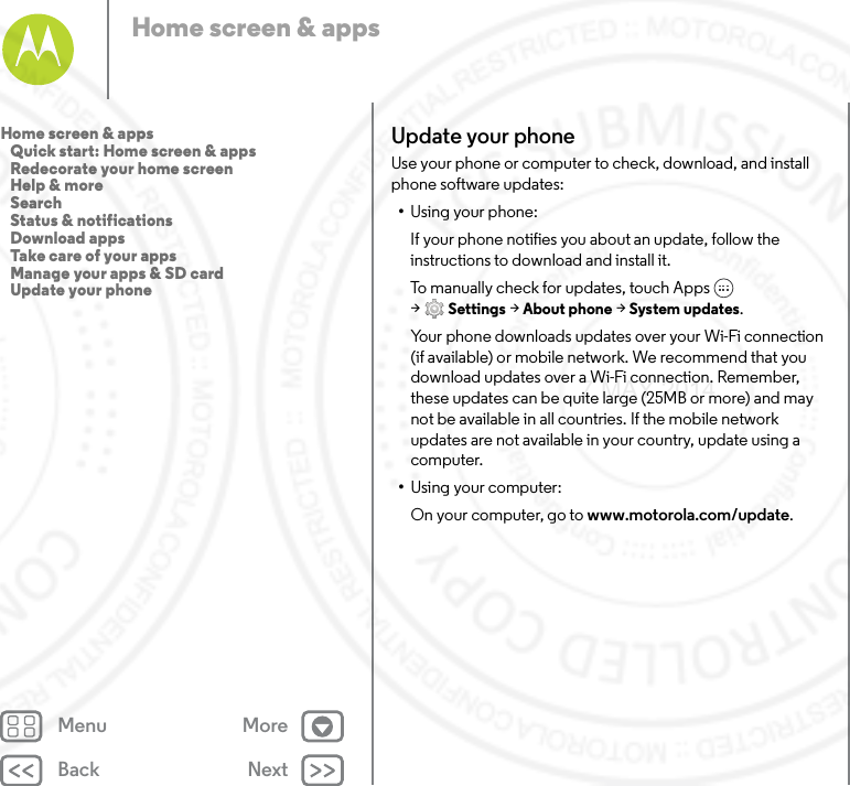 Back NextMenu MoreHome screen &amp; appsUpdate your phoneUse your phone or computer to check, download, and install phone software updates:•Using your phone:If your phone notifies you about an update, follow the instructions to download and install it.To manually check for updates, touch Apps  &gt;Settings &gt; About phone &gt; System updates.Your phone downloads updates over your Wi-Fi connection (if available) or mobile network. We recommend that you download updates over a Wi-Fi connection. Remember, these updates can be quite large (25MB or more) and may not be available in all countries. If the mobile network updates are not available in your country, update using a computer.•Using your computer:On your computer, go to www.motorola.com/update.Home screen &amp; apps   Quick start: Home screen &amp; apps   Redecorate your home screen   Help &amp; more   Search   Status &amp; notifications   Download apps   Take care of your apps   Manage your apps &amp; SD card   Update your phone7 MAY 2014