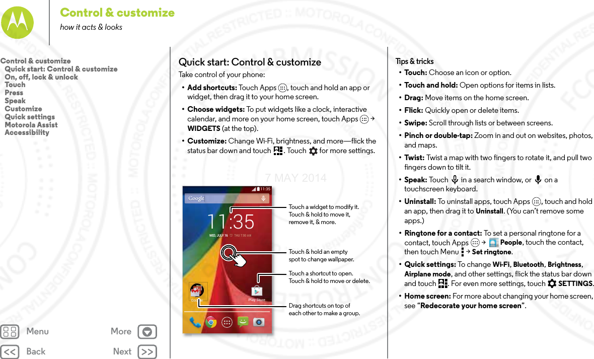 Back NextMenu MoreControl &amp; customizehow it acts &amp; looksQuick start: Control &amp; customizeTake control of your phone:• Add shortcuts: Touch Apps , touch and hold an app or widget, then drag it to your home screen. • Choose widgets: To put widgets like a clock, interactive calendar, and more on your home screen, touch Apps  &gt; WIDGETS (at the top).• Customize: Change Wi-Fi, brightness, and more—flick the status bar down and touch . Touch  for more settings.11:3511:35WED, JULY 16         THU 7:0000AAMMGoogle Play StoreTouch a shortcut to open.Touch &amp; hold to move or delete.Touch a widget to modify it.Touch &amp; hold to move it,remove it, &amp; more.Touch &amp; hold an emptyspot to change wallpaper.Drag shortcuts on top ofeach other to make a group.Tips  &amp; tri cks•Touch: Choose an icon or option.•Touch and hold: Open options for items in lists.•Drag: Move items on the home screen.•Flick: Quickly open or delete items.•Swipe: Scroll through lists or between screens.•Pinch or double-tap: Zoom in and out on websites, photos, and maps.•Twist: Twist a map with two fingers to rotate it, and pull two fingers down to tilt it.•Speak: Touch  in a search window, or  on a touchscreen keyboard.• Uninstall: To uninstall apps, touch Apps , touch and hold an app, then drag it to Uninstall. (You can’t remove some apps.)•Ringtone for a contact: To set a personal ringtone for a contact, touch Apps  &gt;  People, touch the contact, then touch Menu  &gt; Set ringtone.• Quick settings: To chan ge Wi-Fi, Bluetooth, Brightness, Airplane mode, and other settings, flick the status bar down and touch . For even more settings, touch SETTINGS.•Home screen: For more about changing your home screen, see “Redecorate your home screen”.Control &amp; customize   Quick start: Control &amp; customize   On, off, lock &amp; unlock   Touch   Press   Speak   Customize   Quick settings   Motorola Assist   Accessibility7 MAY 2014