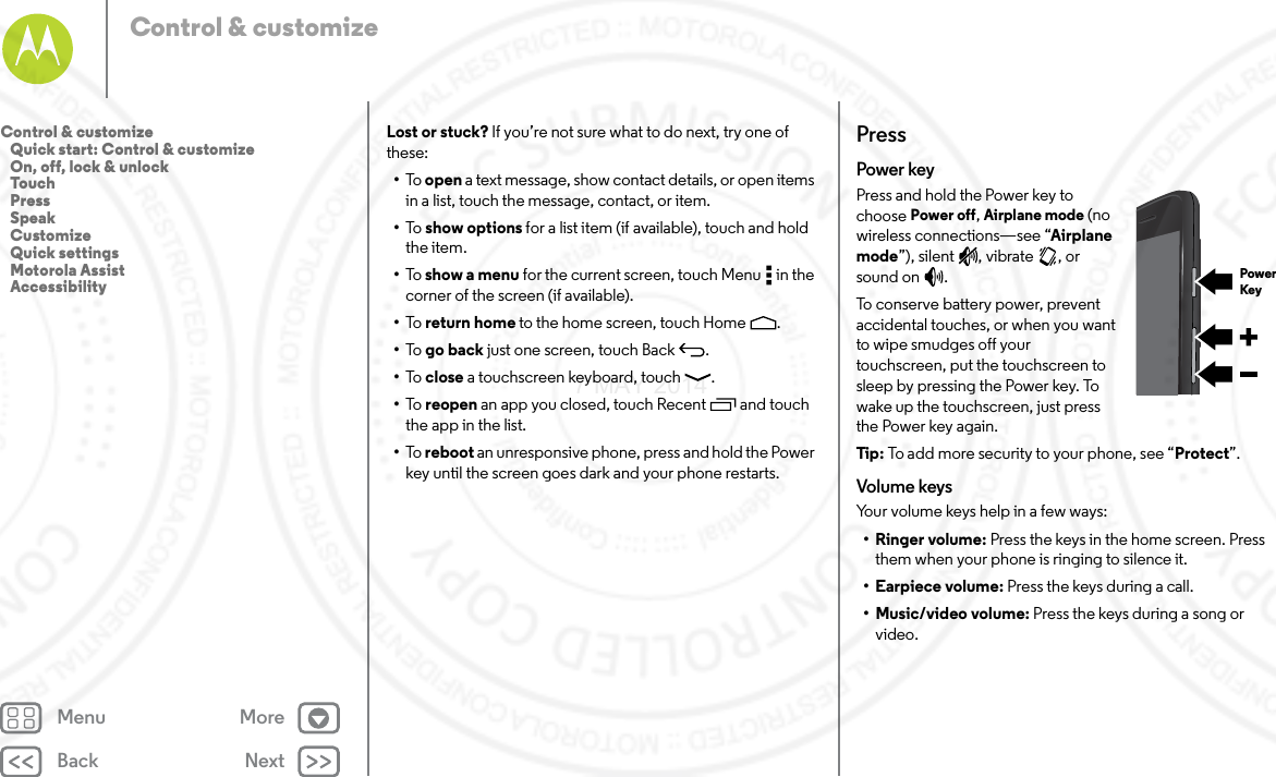 Back NextMenu MoreControl &amp; customizeLost or stuck? If you’re not sure what to do next, try one of these:•To   open a text message, show contact details, or open items in a list, touch the message, contact, or item.•To   show options for a list item (if available), touch and hold the item.•To   show a menu for the current screen, touch Menu  in the corner of the screen (if available).•To   return home to the home screen, touch Home .•To   go back just one screen, touch Back .•To   close a touchscreen keyboard, touch .•To   reopen an app you closed, touch Recent  and touch the app in the list.•To   reboot an unresponsive phone, press and hold the Power key until the screen goes dark and your phone restarts.PressPower keyPress and hold the Power key to choose Power off, Airplane mode (no wireless connections—see “Airplane mode”), silent , vibrate , or sound on .To conserve battery power, prevent accidental touches, or when you want to wipe smudges off your touchscreen, put the touchscreen to sleep by pressing the Power key. To wake up the touchscreen, just press the Power key again.Tip : To add more security to your phone, see “Protect”.Volume keysYour volume keys help in a few ways:•Ringer volume: Press the keys in the home screen. Press them when your phone is ringing to silence it.• Earpiece volume: Press the keys during a call.• Music/video volume: Press the keys during a song or video.PowerKeyControl &amp; customize   Quick start: Control &amp; customize   On, off, lock &amp; unlock   Touch   Press   Speak   Customize   Quick settings   Motorola Assist   Accessibility7 MAY 2014