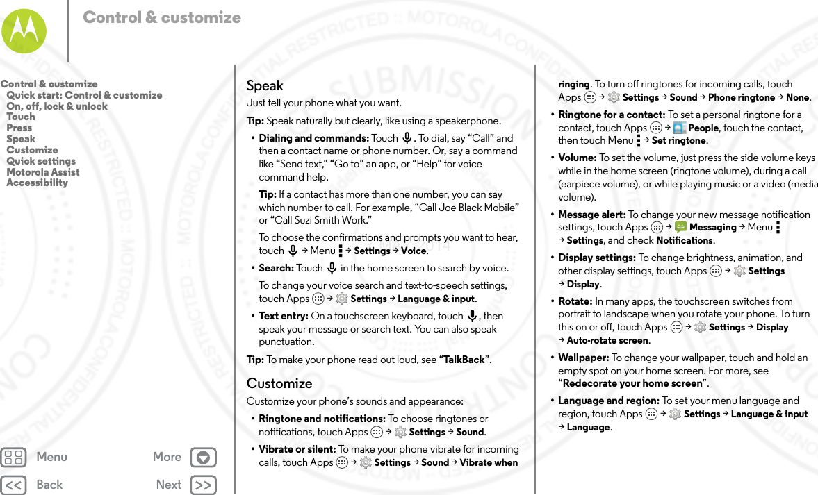 Back NextMenu MoreControl &amp; customizeSpeakJust tell your phone what you want.Tip: Speak naturally but clearly, like using a speakerphone.• Dialing and commands: Touch . To dial, say “Call” and then a contact name or phone number. Or, say a command like “Send text,” “Go to” an app, or “Help” for voice command help.Tip: If a contact has more than one number, you can say which number to call. For example, “Call Joe Black Mobile” or “Call Suzi Smith Work.”To choose the confirmations and prompts you want to hear, touch  &gt; Menu  &gt; Settings &gt; Voice.•Search: Touch  in the home screen to search by voice.To change your voice search and text-to-speech settings, touch Apps  &gt; Settings &gt; Language &amp; input.• Text entry: On a touchscreen keyboard, touch , then speak your message or search text. You can also speak punctuation.Tip: To make your phone read out loud, see “Ta l kB a c k”.CustomizeCustomize your phone’s sounds and appearance:• Ringtone and notifications: To choose ringtones or notifications, touch Apps  &gt; Settings &gt; Sound.•Vibrate or silent: To make your phone vibrate for incoming calls, touch Apps  &gt; Settings &gt; Sound &gt; Vibrate when ringing. To turn off ringtones for incoming calls, touch Apps  &gt; Settings &gt; Sound &gt; Phone ringtone &gt; None.•Ringtone for a contact: To set a personal ringtone for a contact, touch Apps  &gt; People, touch the contact, then touch Menu  &gt; Set ringtone.•Volume: To set the volume, just press the side volume keys while in the home screen (ringtone volume), during a call (earpiece volume), or while playing music or a video (media volume).• Message alert: To change your new message notification settings, touch Apps  &gt; Messaging &gt;Menu  &gt;Settings, and check Notifications.•Display settings: To change brightness, animation, and other display settings, touch Apps  &gt; Settings &gt;Display.•Rotate: In many apps, the touchscreen switches from portrait to landscape when you rotate your phone. To turn this on or off, touch Apps  &gt; Settings &gt; Display &gt;Auto-rotate screen.• Wallpaper: To change your wallpaper, touch and hold an empty spot on your home screen. For more, see “Redecorate your home screen”.• Language and region: To set your menu language and region, touch Apps  &gt; Settings &gt; Language &amp; input &gt;Language.Control &amp; customize   Quick start: Control &amp; customize   On, off, lock &amp; unlock   Touch   Press   Speak   Customize   Quick settings   Motorola Assist   Accessibility7 MAY 2014