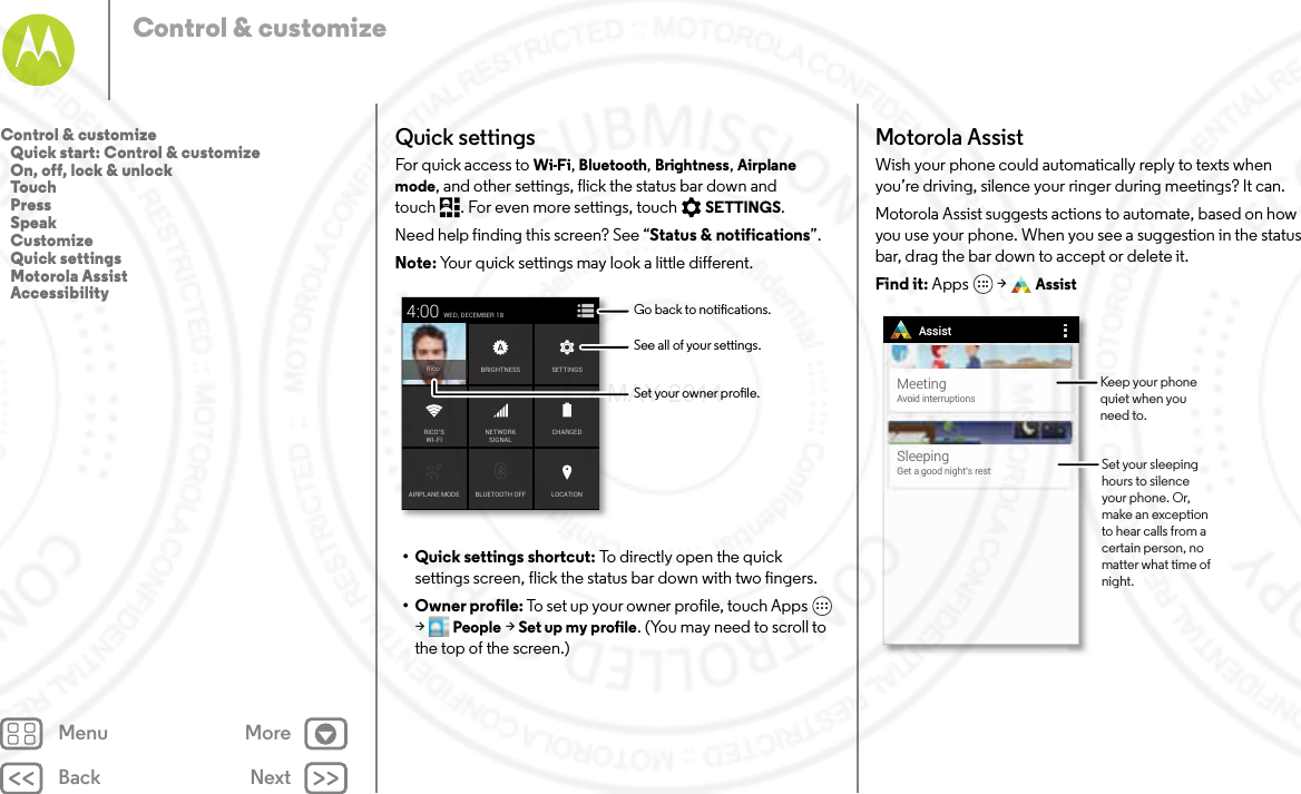 Back NextMenu MoreControl &amp; customizeQuick settingsFor quick access to Wi-Fi, Bluetooth, Brightness, Airplane mode, and other settings, flick the status bar down and touch . For even more settings, touch SETTINGS.Need help finding this screen? See “Status &amp; notifications”.Note: Your quick settings may look a little different.• Quick settings shortcut: To directly open the quick settings screen, flick the status bar down with two fingers.•Owner profile: To set up your owner profile, touch Apps  &gt;People &gt; Set up my profile. (You may need to scroll to the top of the screen.)AIRPLANE MODE BLUETOOTH OFFWED, DECEMBER 184:00LOCATIONCHARGEDBRIGHTNESSNETWORKSIGNALRICO’SWI-FISETTINGSRicoSee all of your settings.Go back to notications.Set your owner prole.Motorola AssistWish your phone could automatically reply to texts when you’re driving, silence your ringer during meetings? It can.Motorola Assist suggests actions to automate, based on how you use your phone. When you see a suggestion in the status bar, drag the bar down to accept or delete it.Find it: Apps  &gt; AssistMeetingAvoid interruptionsSleepingGet a good night’s restAssistSet your sleeping hours to silence your phone. Or, make an exception to hear calls from a certain person, no matter what time of night. Keep your phone quiet when you need to.Control &amp; customize   Quick start: Control &amp; customize   On, off, lock &amp; unlock   Touch   Press   Speak   Customize   Quick settings   Motorola Assist   Accessibility7 MAY 2014