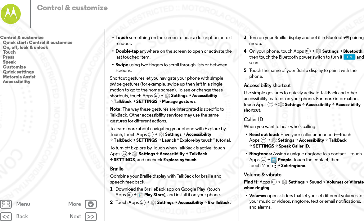 Back NextMenu MoreControl &amp; customize•Touch something on the screen to hear a description or text readout.•Double-tap anywhere on the screen to open or activate the last touched item.•Swipe using two fingers to scroll through lists or between screens.Shortcut gestures let you navigate your phone with simple swipe gestures (for example, swipe up then left in a single motion to go to the home screen). To see or change these shortcuts, touch Apps  &gt; Settings &gt; Accessibility &gt;TalkBack &gt; SETTINGS &gt; Manage gestures.Note: The way these gestures are interpreted is specific to TalkBack. Other accessibility services may use the same gestures for different actions.To learn more about navigating your phone with Explore by Touch, touch Apps  &gt; Settings &gt; Accessibility &gt;TalkBack &gt; SETTINGS &gt; Launch “Explore by touch” tutorial.To  tur n  o ff  Ex pl ore  by  Touc h  w h e n Ta l k Ba c k  is  ac ti v e,  to uc h Apps  &gt; Settings &gt; Accessibility &gt; TalkBack &gt;SETTINGS, and uncheck Explore by touch.BrailleCombine your Braille display with TalkBack for braille and speech feedback. 1Download the BrailleBack app on Google Play  (touch Apps  &gt; Play Store), and install it on your phone.2Touch Apps  &gt; Settings &gt; Accessibility &gt; BrailleBack.3Turn on your Braille display and put it in Bluetooth® pairing mode.4On your phone, touch Apps  &gt; Settings &gt; Bluetooth, then touch the Bluetooth power switch to turn it  and scan.5Touch the name of your Braille display to pair it with the phone.Accessibility shortcutUse simple gestures to quickly activate TalkBack and other accessibility features on your phone. For more information, touch Apps  &gt; Settings &gt; Accessibility &gt; Accessibility shortcut.Caller IDWhen you want to hear who’s calling:•Read out loud: Have your caller announced—touch Apps  &gt; Settings &gt; Accessibility &gt; TalkBack &gt;SETTINGS &gt; Speak Caller ID.•Ringtones: Assign a unique ringtone to a contact—touch Apps  &gt;  People, touch the contact, then touch Menu  &gt; Set ringtone.Volume &amp; vibrateFind it: Apps  &gt; Settings &gt; Sound &gt; Volumes or Vibrate when ringing•Volumes opens sliders that let you set different volumes for your music or videos, ringtone, text or email notifications, and alarms.ONControl &amp; customize   Quick start: Control &amp; customize   On, off, lock &amp; unlock   Touch   Press   Speak   Customize   Quick settings   Motorola Assist   Accessibility7 MAY 2014