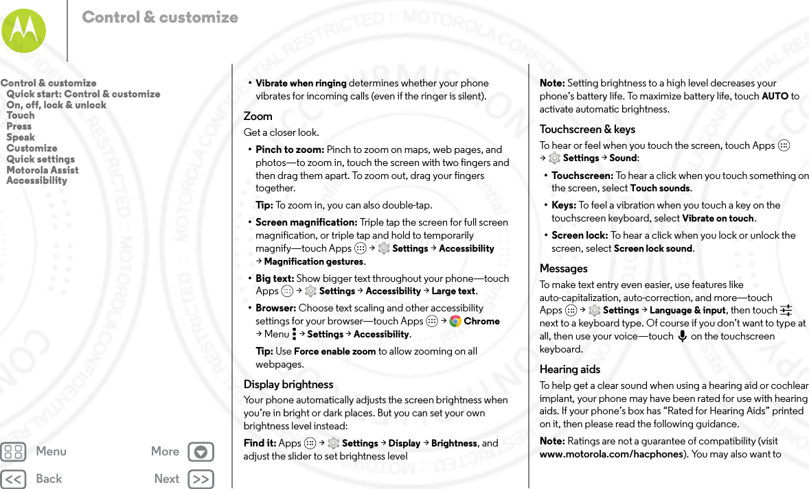 Back NextMenu MoreControl &amp; customize•Vibrate when ringing determines whether your phone vibrates for incoming calls (even if the ringer is silent).ZoomGet a closer look.• Pinch to zoom: Pinch to zoom on maps, web pages, and photos—to zoom in, touch the screen with two fingers and then drag them apart. To zoom out, drag your fingers together.Tip: To zoom in, you can also double-tap.• Screen magnification: Triple tap the screen for full screen magnification, or triple tap and hold to temporarily magnify—touch Apps  &gt; Settings &gt; Accessibility &gt;Magnification gestures.•Big text: Show bigger text throughout your phone—touch Apps  &gt; Settings &gt; Accessibility &gt; Large text.•Browser: Choose text scaling and other accessibility settings for your browser—touch Apps  &gt; Chrome &gt;Menu  &gt;Settings &gt; Accessibility.Tip: Use Force enable zoom to allow zooming on all webpages.Display brightnessYour phone automatically adjusts the screen brightness when you’re in bright or dark places. But you can set your own brightness level instead:Find it: Apps  &gt; Settings &gt; Display &gt; Brightness, and adjust the slider to set brightness levelNote: Setting brightness to a high level decreases your phone’s battery life. To maximize battery life, touch AUTO to activate automatic brightness.To uc h s c re en &amp;  key sTo hear or feel when you touch the screen, touch Apps  &gt;Settings &gt; Sound:•Touchscreen: To hear a click when you touch something on the screen, select Touch sounds.•Keys: To feel a vibration when you touch a key on the touchscreen keyboard, select Vibrate on touch.• Screen lock: To hear a click when you lock or unlock the screen, select Screen lock sound.MessagesTo make text entry even easier, use features like auto-capitalization, auto-correction, and more—touch Apps  &gt; Settings &gt; Language &amp; input, then touch  next to a keyboard type. Of course if you don’t want to type at all, then use your voice—touch on the touchscreen keyboard.Hearing aidsTo help get a clear sound when using a hearing aid or cochlear implant, your phone may have been rated for use with hearing aids. If your phone’s box has “Rated for Hearing Aids” printed on it, then please read the following guidance.Note: Ratings are not a guarantee of compatibility (visit www.motorola.com/hacphones). You may also want to Control &amp; customize   Quick start: Control &amp; customize   On, off, lock &amp; unlock   Touch   Press   Speak   Customize   Quick settings   Motorola Assist   Accessibility7 MAY 2014