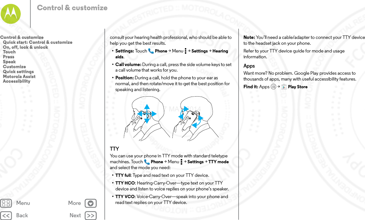 Back NextMenu MoreControl &amp; customizeconsult your hearing health professional, who should be able to help you get the best results.• Settings: Tou c h Phone &gt;Menu  &gt;Settings &gt; Hearing aids.• Call volume: During a call, press the side volume keys to set a call volume that works for you.• Position: During a call, hold the phone to your ear as normal, and then rotate/move it to get the best position for speaking and listening.TTYYou can use your phone in TTY mode with standard teletype machines. Touch Phone &gt;Menu  &gt;Settings &gt; TTY mode and select the mode you need:•TTY full: Type and read text on your TTY device.•TTY HCO: Hearing-Carry-Over—type text on your TTY device and listen to voice replies on your phone’s speaker.•TTY VCO: Voice-Carry-Over—speak into your phone and read text replies on your TTY device.Note: You’ll need a cable/adapter to connect your TTY device to the headset jack on your phone.Refer to your TTY device guide for mode and usage information.AppsWant more? No problem. Google Play provides access to thousands of apps, many with useful accessibility features.Find it: Apps  &gt; Play StoreControl &amp; customize   Quick start: Control &amp; customize   On, off, lock &amp; unlock   Touch   Press   Speak   Customize   Quick settings   Motorola Assist   Accessibility7 MAY 2014