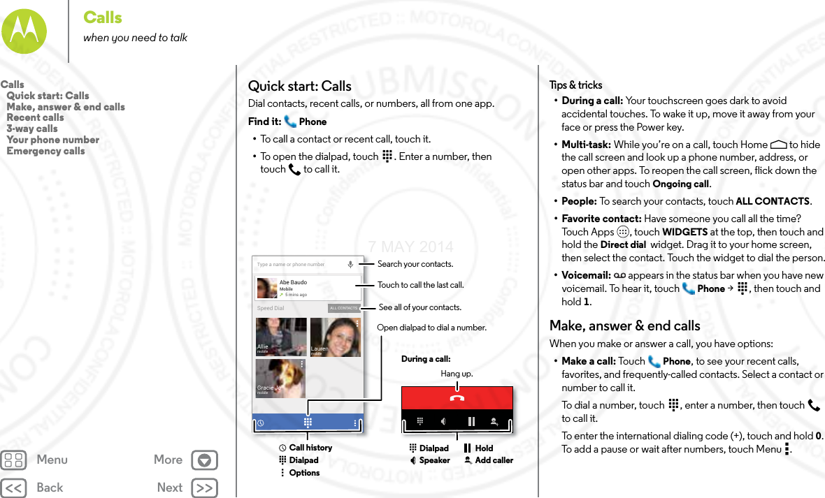 Back NextMenu MoreCallswhen you need to talkQuick start: CallsDial contacts, recent calls, or numbers, all from one app.Find it:  Phone•To call a contact or recent call, touch it.•To open the dialpad, touch  . Enter a number, then touch  to call it.Type a name or phone numberAbe BaudoMobile5 mins agoLaurenmobileGracie JomobileAlliemobileALL CONTACTSSpeed DialSearch your contacts.During a call:Hang up.Touch to call the last call.Open dialpad to dial a number.DialpadCall historyOptionsDialpadSpeaker Add callerHoldSee all of your contacts.Tips  &amp; tri cks• During a call: Your touchscreen goes dark to avoid accidental touches. To wake it up, move it away from your face or press the Power key.•Multi-task: While you’re on a call, touch Home  to hide the call screen and look up a phone number, address, or open other apps. To reopen the call screen, flick down the status bar and touch Ongoing call.•People: To search your contacts, touch ALL CONTACTS.• Favorite contact: Have someone you call all the time? Tou ch  Ap p s , to uc h WIDGETS at the top, then touch and hold the Direct dial  widget. Drag it to your home screen, then select the contact. Touch the widget to dial the person.•Voicemail: appears in the status bar when you have new voicemail. To hear it, touch  Phone &gt;  , then touch and hold 1.Make, answer &amp; end callsWhen you make or answer a call, you have options:• Make a call: Tou ch Phone, to see your recent calls, favorites, and frequently-called contacts. Select a contact or number to call it.To dial a number, touch  , enter a number, then touch  to call it.To enter the international dialing code (+), touch and hold 0. To add a pause or wait after numbers, touch Menu .Calls   Quick start: Calls   Make, answer &amp; end calls   Recent calls   3-way calls   Your phone number   Emergency calls7 MAY 2014