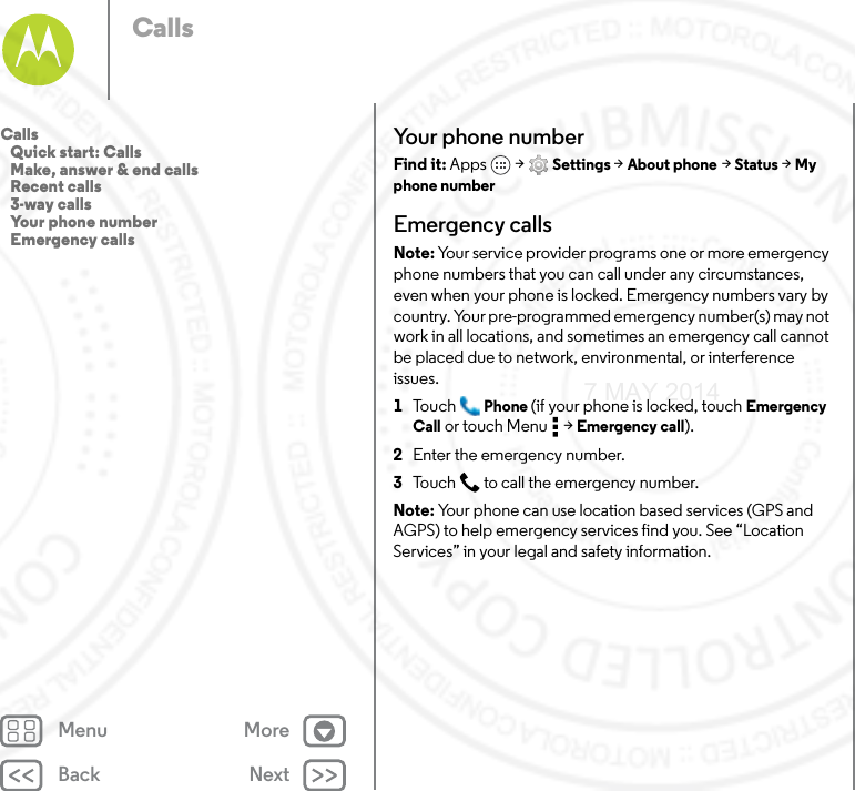 Back NextMenu MoreCallsYour phone numberFind it: Apps  &gt; Settings &gt; About phone &gt; Status &gt; My phone numberEmergency callsNote: Your service provider programs one or more emergency phone numbers that you can call under any circumstances, even when your phone is locked. Emergency numbers vary by country. Your pre-programmed emergency number(s) may not work in all locations, and sometimes an emergency call cannot be placed due to network, environmental, or interference issues.  1To u c h Phone (if your phone is locked, touch Emergency Call or touch Menu  &gt; Emergency call).2Enter the emergency number.3Touch  to call the emergency number.Note: Your phone can use location based services (GPS and AGPS) to help emergency services find you. See “Location Services” in your legal and safety information.Calls   Quick start: Calls   Make, answer &amp; end calls   Recent calls   3-way calls   Your phone number   Emergency calls7 MAY 2014