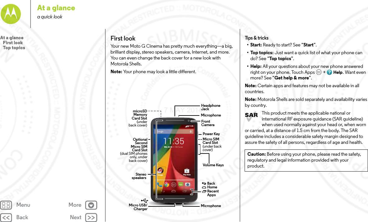 Back NextMenu MoreAt a glancea quick lookFirst lookYour new Moto G Cinema has pretty much everything—a big, brilliant display, stereo speakers, camera, Internet, and more. You can even change the back cover for a new look with Motorola Shells.Note: Your phone may look a little different.11:35GoogleGooglePlay Store11:35WED, JULY 16         THU 7:0000AM AMHeadphoneJackVolume KeysPower KeyMicro USB/Charger  MicrophoneFrontCameraBackHomeRecent Apps Micro SIMCard Slot (under backcover)MicrophonemicroSDMemoryCard Slot(underback cover)OptionalSecondMicro SIMCard Slot (dual SIM phonesonly, underback cover)StereospeakersTips &amp; tri cks•Start: Ready to start? See “Start”.•Top topics: Just want a quick list of what your phone can do? See “Top topics”.•Help: All your questions about your new phone answered right on your phone. Touch Apps  &gt; Help. Want even more? See “Get help &amp; more”.Note: Certain apps and features may not be available in all countries.Note: Motorola Shells are sold separately and availability varies by country.This product meets the applicable national or international RF exposure guidance (SAR guideline) when used normally against your head or, when worn or carried, at a distance of 1.5 cm from the body. The SAR guideline includes a considerable safety margin designed to assure the safety of all persons, regardless of age and health.Caution: Before using your phone, please read the safety, regulatory and legal information provided with your product.At a glance   First look   Top topics7 MAY 2014