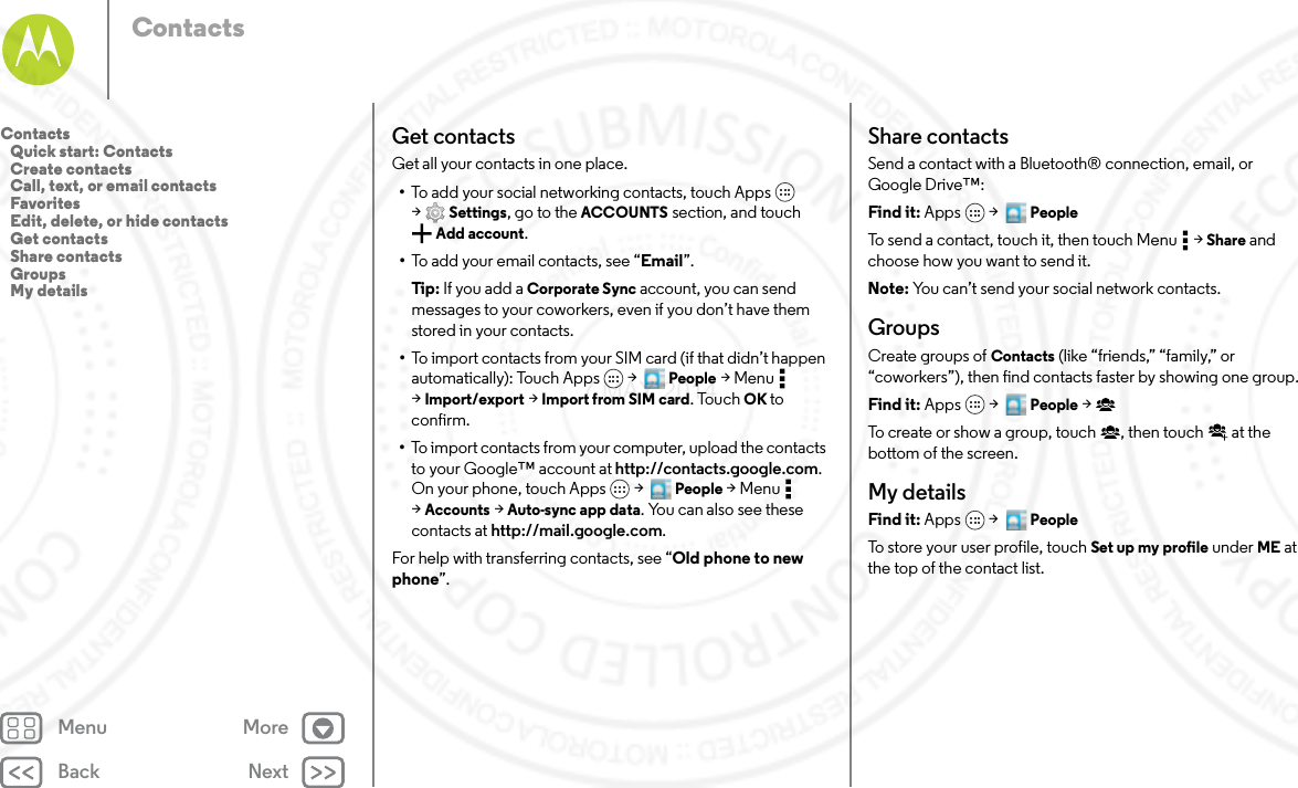 Back NextMenu MoreContactsGet contactsGet all your contacts in one place.•To add your social networking contacts, touch Apps  &gt;Settings, go to the ACCOUNTS section, and touch Add account.•To add your email contacts, see “Email”.Tip: If you add a Corporate Sync account, you can send messages to your coworkers, even if you don’t have them stored in your contacts.•To import contacts from your SIM card (if that didn’t happen automatically): Touch Apps  &gt;   People &gt;Menu  &gt;Import/export &gt; Import from SIM card. Touch OK to confirm.•To import contacts from your computer, upload the contacts to your Google™ account at http://contacts.google.com. On your phone, touch Apps  &gt;   People &gt;Menu  &gt;Accounts &gt; Auto-sync app data. You can also see these contacts at http://mail.google.com.For help with transferring contacts, see “Old phone to new phone”.Share contactsSend a contact with a Bluetooth® connection, email, or Google Drive™:Find it: Apps  &gt;   PeopleTo send a contact, touch it, then touch Menu  &gt; Share and choose how you want to send it.Note: You can’t send your social network contacts.GroupsCreate groups of Contacts (like “friends,” “family,” or “coworkers”), then find contacts faster by showing one group.Find it: Apps  &gt;   People &gt;To create or show a group, touch , then touch  at the bottom of the screen.My detailsFind it: Apps  &gt;   PeopleTo store your user profile, touch Set up my profile under ME at the top of the contact list.Contacts   Quick start: Contacts   Create contacts   Call, text, or email contacts   Favorites   Edit, delete, or hide contacts   Get contacts   Share contacts   Groups   My details7 MAY 2014