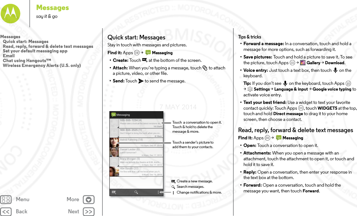 Back NextMenu MoreMessagessay it &amp; goQuick start: MessagesStay in touch with messages and pictures.Find it: Apps  &gt;   Messaging•Create: Touch  at the bottom of the screen.• Attach: When you’re typing a message, touch  to attach a picture, video, or other file.•Send: Touch  to send the message.Please take a look at the latest revisions an..10:23am555-555-1234 (4)10:23pm, Dec 17, 2013Astrid Fanning (18)Don’t forget to bring the book when you co...8:18am900-555-2525 (1)Lunch tomorrow?6:56pm, Dec 17, 2013Daniel Lester (6)Meet me outside the theatre at 8:00. And b...2:23pm, Dec 17, 2013Mary Morgan (5)I’m fine with that. Let me know when you h...3:06pm, Dec 16, 2013Abe Baudo (22)MessagingTouch a sender’s picture toadd them to your contacts.Touch  a conversation to open it. Touch &amp; hold to delete themessage &amp; more.Create a new message.Search messages.Change notications &amp; more.Tips  &amp; tri cks• Forward a message: In a conversation, touch and hold a message for more options, such as forwarding it.• Save pictures: Touch and hold a picture to save it. To see the picture, touch Apps  &gt; Gallery &gt; Download.•Voice entry: Just touch a text box, then touch on the keyboard.Ti p:   If you don’t see  on the keyboard, touch Apps  &gt;Settings &gt; Language &amp; input &gt; Google voice typing to activate voice entry.•Text your best friend: Use a widget to text your favorite contact quickly: Touch Apps , touch WIDGETS at the top, touch and hold Direct message to drag it to your home screen, then choose a contact.Read, reply, forward &amp; delete text messagesFind it: Apps  &gt;   Messaging•Open: Touch a conversation to open it.• Attachments: When you open a message with an attachment, touch the attachment to open it, or touch and hold it to save it.•Reply: Open a conversation, then enter your response in the text box at the bottom.•Forward: Open a conversation, touch and hold the message you want, then touch Forward.Messages   Quick start: Messages   Read, reply, forward &amp; delete text messages   Set your default messaging app   Email   Chat using Hangouts™   Wireless Emergency Alerts (U.S. only)7 MAY 2014