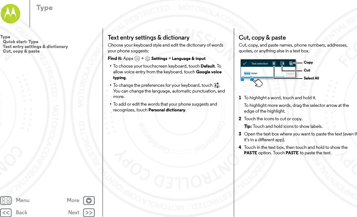 Back NextMenu MoreTypeTex t entry settings &amp;  dictionar yChoose your keyboard style and edit the dictionary of words your phone suggests:Find it: Apps  &gt; Settings &gt; Language &amp; input•To choose your touchscreen keyboard, touch Default. To allow voice entry from the keyboard, touch Google voice typing.•To change the preferences for your keyboard, touch . You can change the language, automatic punctuation, and more.•To add or edit the words that your phone suggests and recognizes, touch Personal dictionary.Cut, copy &amp; pasteCut, copy, and paste names, phone numbers, addresses, quotes, or anything else in a text box.  1To highlight a word, touch and hold it.To highlight more words, drag the selector arrow at the edge of the highlight.2Touch the icons to cut or copy.Ti p:   Touch and hold icons to show labels.3Open the text box where you want to paste the text (even if it’s in a different app).4Touch in the text box, then touch and hold to show the PASTE option. Touch PASTE to paste the text.Anne Hotel SendText selection  CopyCutSelect AllType   Quick start: Type   Text entry settings &amp; dictionary   Cut, copy &amp; paste7 MAY 2014