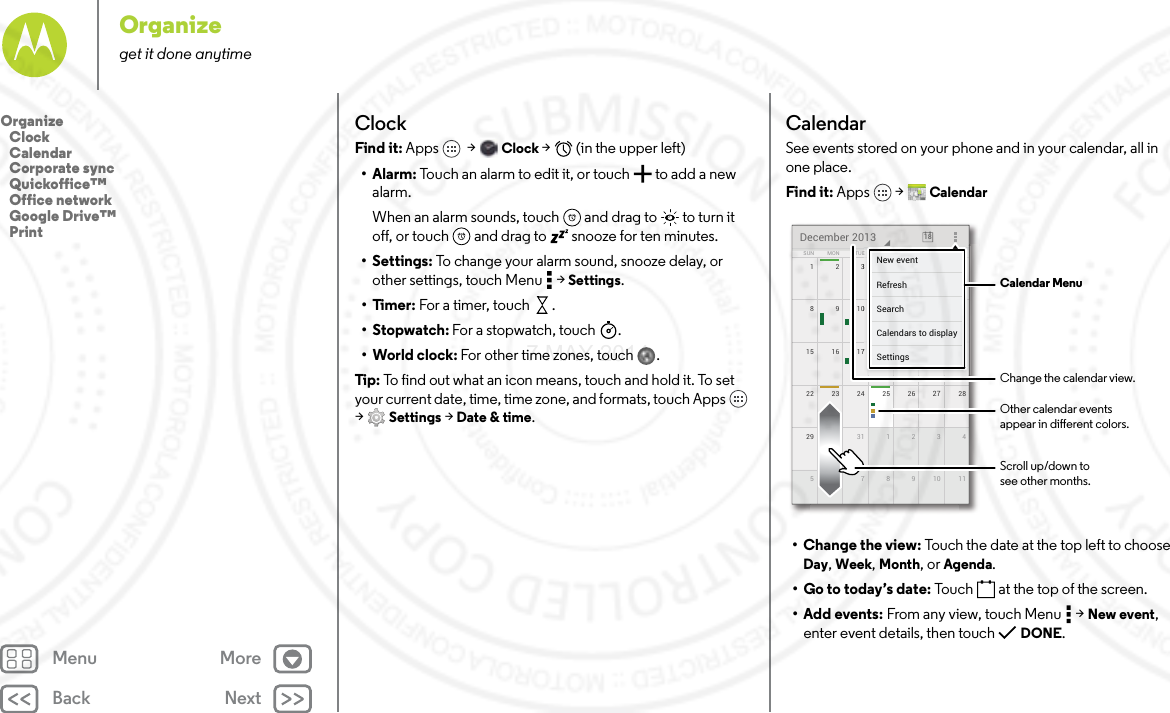 Back NextMenu MoreOrganizeget it done anytimeClockFind it: Apps  &gt; Clock &gt;   (in the upper left)•Alarm: Touch an alarm to edit it, or touch  to add a new alarm.When an alarm sounds, touch  and drag to  to turn it off, or touch  and drag to  snooze for ten minutes.• Settings: To change your alarm sound, snooze delay, or other settings, touch Menu  &gt; Settings.•Timer: For a timer, touch .•Stopwatch: For a stopwatch, touch .• World clock: For other time zones, touch .Tip: To find out what an icon means, touch and hold it. To set your current date, time, time zone, and formats, touch Apps  &gt;Settings &gt; Date &amp; time.CalendarSee events stored on your phone and in your calendar, all in one place.Find it: Apps  &gt; Calendar• Change the view: Touch the date at the top left to choose Day, Week, Month, or Agenda.• Go to today’s date: Touch  at the top of the screen.• Add events: From any view, touch Menu  &gt; New event, enter event details, then touch  DONE.172345622 2823 24 25 26 2729 430 31 1 2 351177891015 2116 17 18 19 20814910111213SUN FRITHUWEDTUEMON SATDecember 2013 187777777345621111171819201444444440111213FRFRFRIIITHTHTHUUUWEWEWEDDDESASASATTTTTTNew eventSettingsCalendars to displaySearchRefresh Calendar MenuChange the calendar view.Other calendar eventsappear in dierent colors.Scroll up/down tosee other months.Organize   Clock   Calendar   Corporate sync   Quickoffice™   Office network   Google Drive™   Print7 MAY 2014