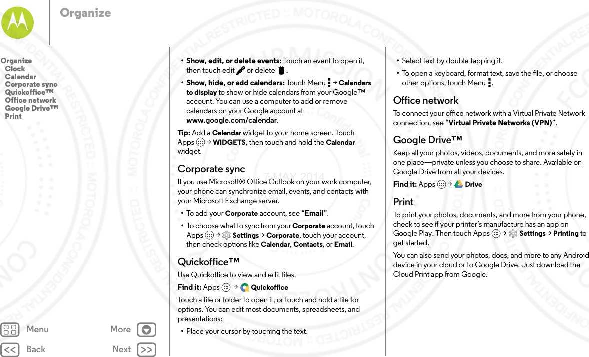 Back NextMenu MoreOrganize• Show, edit, or delete events: Touch an event to open it, then touch edit  or delete .• Show, hide, or add calendars: Touch Menu  &gt; Calendars to display to show or hide calendars from your Google™ account. You can use a computer to add or remove calendars on your Google account at www.google.com/calendar.Tip: Add a Calendar widget to your home screen. Touch Apps  &gt; WIDGETS, then touch and hold the Calendar widget.Corporate syncIf you use Microsoft® Office Outlook on your work computer, your phone can synchronize email, events, and contacts with your Microsoft Exchange server.•To add your Corporate account, see “Email”.•To choose what to sync from your Corporate account, touch Apps  &gt; Settings &gt; Corporate, touch your account, then check options like Calendar, Contacts, or Email.Quickoffice™Use Quickoffice to view and edit files.Find it: Apps  &gt; QuickofficeTouch a file or folder to open it, or touch and hold a file for options. You can edit most documents, spreadsheets, and presentations:•Place your cursor by touching the text.•Select text by double-tapping it.•To open a keyboard, format text, save the file, or choose other options, touch Menu .Office networkTo connect your office network with a Virtual Private Network connection, see “Virtual Private Networks (VPN)”.Google Drive™Keep all your photos, videos, documents, and more safely in one place—private unless you choose to share. Available on Google Drive from all your devices.Find it: Apps  &gt; DrivePrintTo print your photos, documents, and more from your phone, check to see if your printer’s manufacture has an app on Google Play. Then touch Apps  &gt; Settings &gt; Printing to get started.You can also send your photos, docs, and more to any Android device in your cloud or to Google Drive. Just download the Cloud Print app from Google.Organize   Clock   Calendar   Corporate sync   Quickoffice™   Office network   Google Drive™   Print7 MAY 2014