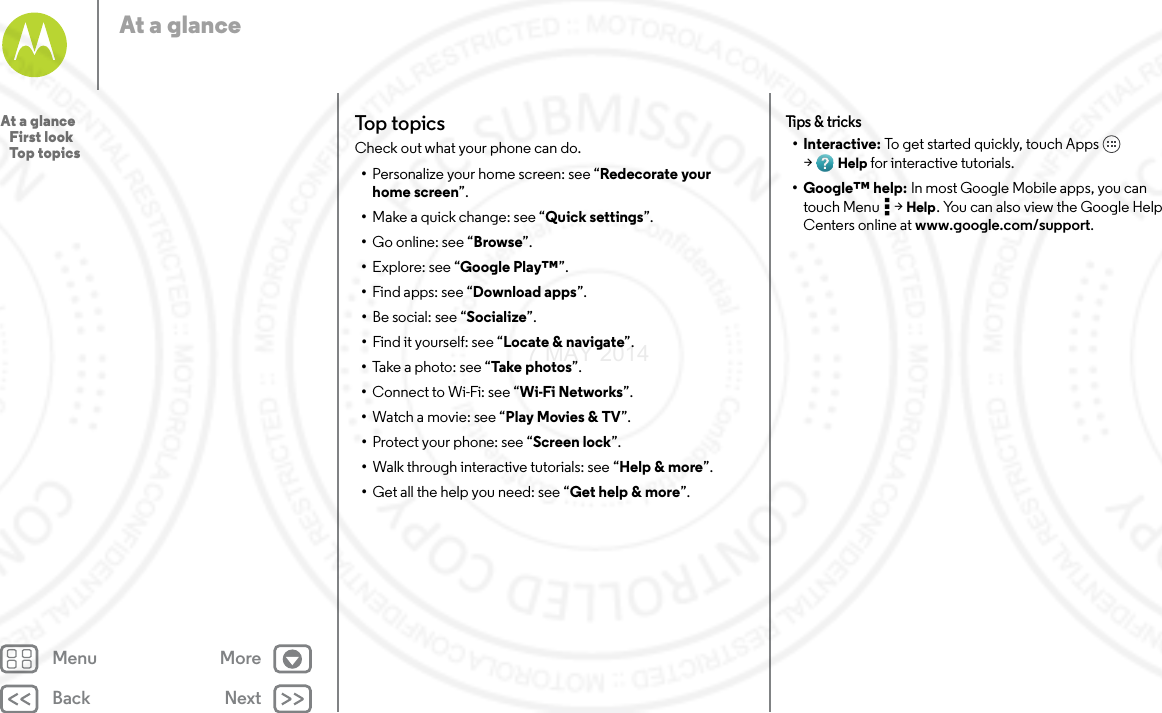 Back NextMenu MoreAt a glanceTop topicsCheck out what your phone can do.•Personalize your home screen: see “Redecorate your home screen”.•Make a quick change: see “Quick settings”.•Go online: see “Browse”.•Explore: see “Google Play™”.•Find apps: see “Download apps”.•Be social: see “Socialize”.•Find it yourself: see “Locate &amp; navigate”.•Take a photo: see “Take photos”.•Connect to Wi-Fi: see “Wi-Fi Networks”.•Watch a movie: see “Play Movies &amp; TV”.•Protect your phone: see “Screen lock”.•Walk through interactive tutorials: see “Help &amp; more”.•Get all the help you need: see “Get help &amp; more”.Tips  &amp; tri cks•Interactive: To get started quickly, touch Apps  &gt;Help for interactive tutorials.• Google™ help: In most Google Mobile apps, you can touch Menu  &gt; Help. You can also view the Google Help Centers online at www.google.com/support.At a glance   First look   Top topics7 MAY 2014