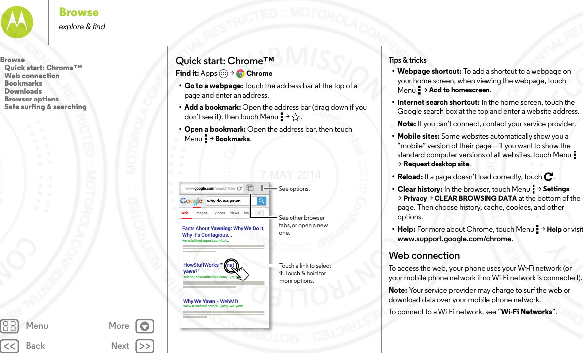 Back NextMenu MoreBrowseexplore &amp; findQuick start: Chrome™Find it: Apps  &gt; Chrome• Go to a webpage: Touch the address bar at the top of a page and enter an address.• Add a bookmark: Open the address bar (drag down if you don’t see it), then touch Menu  &gt; .• Open a bookmark: Open the address bar, then touch Menu  &gt; Bookmarks.www.google.com/search?clieWeb Imageswhy do we yawnVideos News MoreFacts About Yawning: Why We Do It,Why It’s Contagious... www.huffingtonpost.com/.../... HowStuffWorks “What makes usyawn?” science.howstuffworks.com/.../question5Why We Yawn - WebMDwww.m.webmd.com/a.../why-we-yawn Touch a link to select it. Touch &amp; hold for more options.See options.See other browser tabs, or open a new one.Tips  &amp; tri cks• Webpage shortcut: To add a shortcut to a webpage on your home screen, when viewing the webpage, touch Menu  &gt; Add to homescreen.• Internet search shortcut: In the home screen, touch the Google search box at the top and enter a website address.Note: If you can’t connect, contact your service provider.• Mobile sites: Some websites automatically show you a “mobile” version of their page—if you want to show the standard computer versions of all websites, touch Menu  &gt;Request desktop site.•Reload: If a page doesn’t load correctly, touch .•Clear history: In the browser, touch Menu  &gt; Settings &gt;Privacy &gt; CLEAR BROWSING DATA at the bottom of the page. Then choose history, cache, cookies, and other options.•Help: For more about Chrome, touch Menu  &gt; Help or visit www.support.google.com/chrome.Web connectionTo access the web, your phone uses your Wi-Fi network (or your mobile phone network if no Wi-Fi network is connected).Note: Your service provider may charge to surf the web or download data over your mobile phone network.To connect to a Wi-Fi network, see “Wi-Fi Networks”.Browse   Quick start: Chrome™   Web connection   Bookmarks   Downloads   Browser options   Safe surfing &amp; searching7 MAY 2014