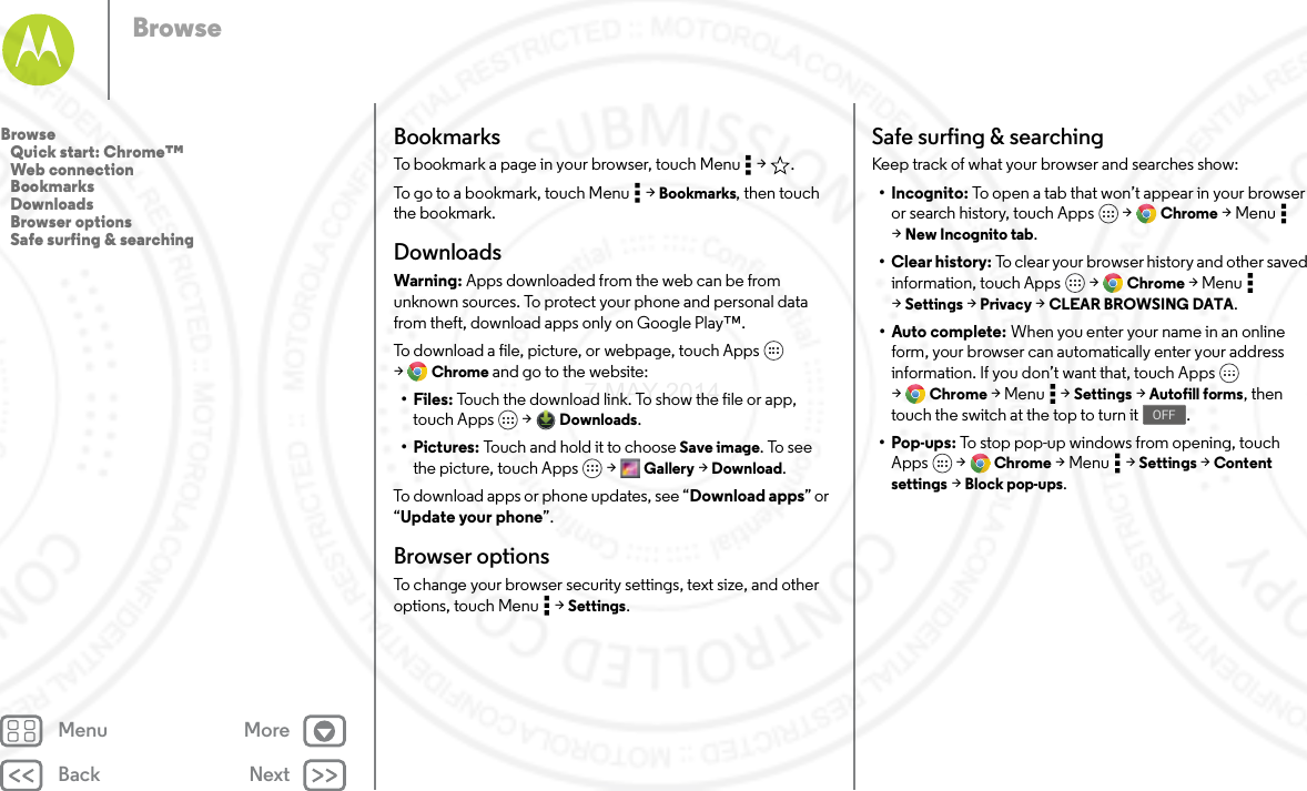 Back NextMenu MoreBrowseBookmarksTo bookmark a page in your browser, touch Menu  &gt; .To go to a bookmark, touch Menu  &gt; Bookmarks, then touch the bookmark.DownloadsWarning: Apps downloaded from the web can be from unknown sources. To protect your phone and personal data from theft, download apps only on Google Play™.To download a file, picture, or webpage, touch Apps  &gt;Chrome and go to the website:•Files: Touch the download link. To show the file or app, touch Apps  &gt; Downloads.•Pictures: Touch and hold it to choose Save image. To see the picture, touch Apps  &gt; Gallery &gt; Download.To download apps or phone updates, see “Download apps” or “Update your phone”.Browser optionsTo change your browser security settings, text size, and other options, touch Menu  &gt; Settings.Safe surfing &amp; searchingKeep track of what your browser and searches show:• Incognito: To open a tab that won’t appear in your browser or search history, touch Apps  &gt; Chrome &gt;Menu  &gt;New Incognito tab.•Clear history: To clear your browser history and other saved information, touch Apps  &gt; Chrome &gt;Menu  &gt;Settings &gt; Privacy &gt; CLEAR BROWSING DATA.•Auto complete: When you enter your name in an online form, your browser can automatically enter your address information. If you don’t want that, touch Apps  &gt;Chrome &gt;Menu  &gt;Settings &gt; Autofill forms, then touch the switch at the top to turn it .•Pop-ups: To stop pop-up windows from opening, touch Apps  &gt; Chrome &gt;Menu  &gt;Settings &gt; Content settings &gt; Block pop-ups.OFFBrowse   Quick start: Chrome™   Web connection   Bookmarks   Downloads   Browser options   Safe surfing &amp; searching7 MAY 2014