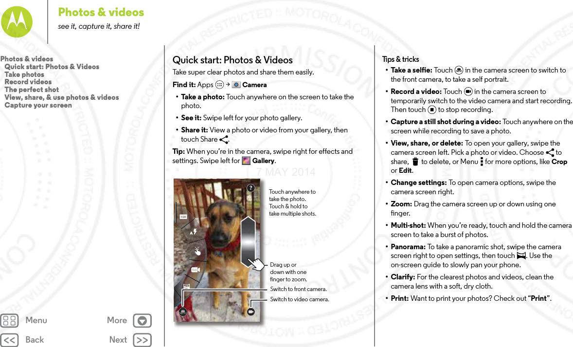 Back NextMenu MorePhotos &amp; videossee it, capture it, share it!Quick start: Photos &amp; VideosTake super clear photos and share them easily.Find it: Apps  &gt; Camera• Take a photo: Touch anywhere on the screen to take the photo. •See it: Swipe left for your photo gallery. •Share it: View a photo or video from your gallery, then touch Share  . Tip: When you’re in the camera, swipe right for effects and settings. Swipe left for  Gallery.Touch anywhere to take the photo. Touch &amp; hold to take multiple shots.Drag up or down with one nger to zoom.Switch to front camera.Switch to video camera.?Tips  &amp; tri cks• Take a selfie: Touch  in the camera screen to switch to the front camera, to take a self portrait.• Record a video: Touch   in the camera screen to temporarily switch to the video camera and start recording. Then touch to stop recording.• Capture a still shot during a video: Touch anywhere on the screen while recording to save a photo.•View, share, or delete: To open your gallery, swipe the camera screen left. Pick a photo or video. Choose  to share,  to delete, or Menu  for more options, like Crop or Edit.• Change settings: To open camera options, swipe the camera screen right.• Zoom: Drag the camera screen up or down using one finger.• Multi-shot: When you’re ready, touch and hold the camera screen to take a burst of photos.• Panorama: To take a panoramic shot, swipe the camera screen right to open settings, then touch  . Use the on-screen guide to slowly pan your phone.•Clarify: For the clearest photos and videos, clean the camera lens with a soft, dry cloth.•Print: Want to print your photos? Check out “Print”.Photos &amp; videos   Quick start: Photos &amp; Videos   Take photos   Record videos   The perfect shot   View, share, &amp; use photos &amp; videos   Capture your screen7 MAY 2014