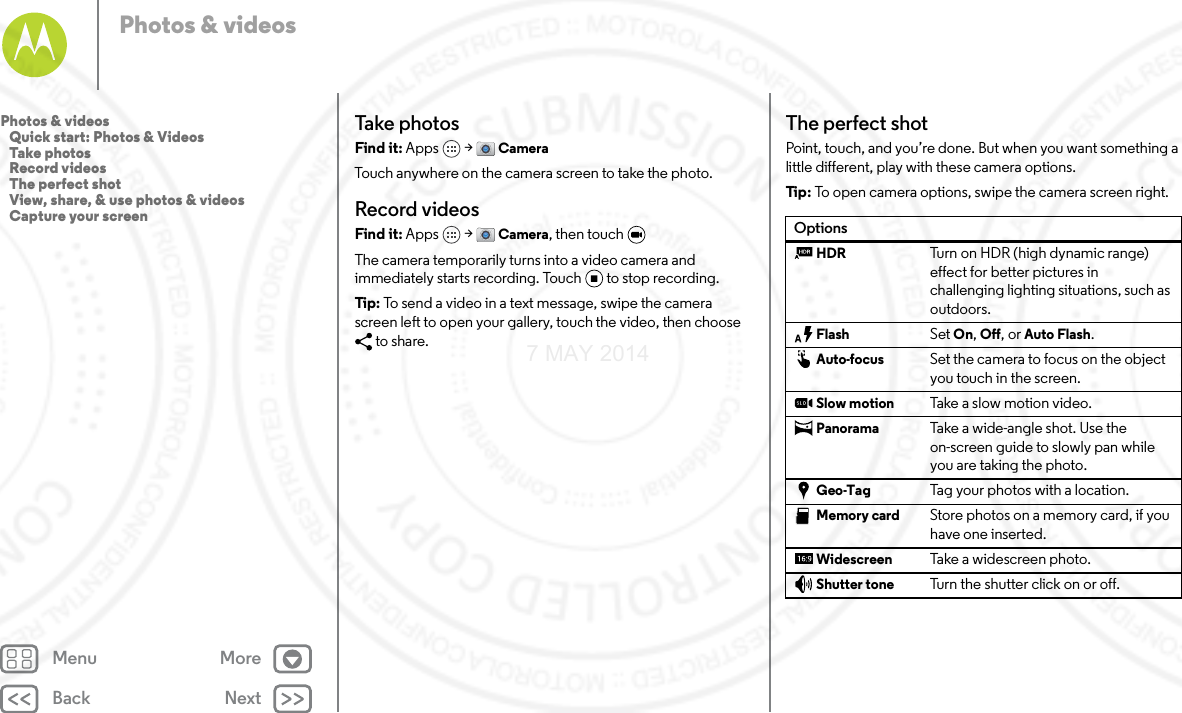 Back NextMenu MorePhotos &amp; videosTake photosFind it: Apps  &gt; CameraTouch anywhere on the camera screen to take the photo.Record videosFind it: Apps  &gt; Camera, then touch The camera temporarily turns into a video camera and immediately starts recording. Touch to stop recording.Tip: To send a video in a text message, swipe the camera screen left to open your gallery, touch the video, then choose to share.The perfect shotPoint, touch, and you’re done. But when you want something a little different, play with these camera options.Tip : To open camera options, swipe the camera screen right.OptionsHDR Turn on HDR (high dynamic range) effect for better pictures in challenging lighting situations, such as outdoors.Flash Set On, Off, or Auto Flash.Auto-focus Set the camera to focus on the object you touch in the screen.Slow motion Take a  s low m o tion  v ideo .Panorama Take a wide-angle shot. Use the on-screen guide to slowly pan while you are taking the photo.Geo-Tag Tag your photos with a location.Memory card Store photos on a memory card, if you have one inserted.Widescreen Take a widescreen photo.Shutter tone Turn the shutter click on or off.Photos &amp; videos   Quick start: Photos &amp; Videos   Take photos   Record videos   The perfect shot   View, share, &amp; use photos &amp; videos   Capture your screen7 MAY 2014