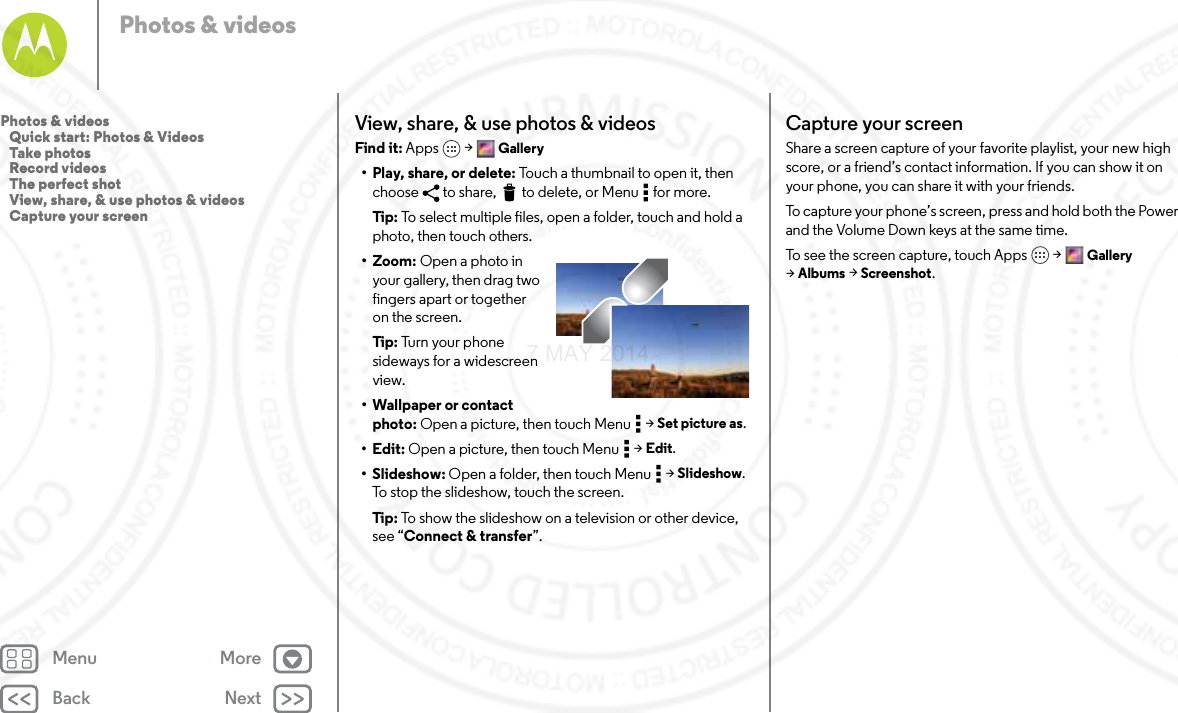 Back NextMenu MorePhotos &amp; videosView, share, &amp; use photos &amp; videosFind it: Apps  &gt; Gallery• Play, share, or delete: Touch a thumbnail to open it, then choose  to share,  to delete, or Menu  for more.Tip: To select multiple files, open a folder, touch and hold a photo, then touch others.• Zoom: Open a photo in your gallery, then drag two fingers apart or together on the screen.Tip: Tu rn  you r  p h o ne  sideways for a widescreen view.• Wallpaper or contact photo: Open a picture, then touch Menu  &gt; Set picture as.•Edit: Open a picture, then touch Menu  &gt; Edit.•Slideshow: Open a folder, then touch Menu  &gt; Slideshow. To stop the slideshow, touch the screen.Tip: To show the slideshow on a television or other device, see “Connect &amp; transfer”.Capture your screenShare a screen capture of your favorite playlist, your new high score, or a friend’s contact information. If you can show it on your phone, you can share it with your friends.To capture your phone’s screen, press and hold both the Power and the Volume Down keys at the same time.To see the screen capture, touch Apps &gt; Gallery &gt;Albums &gt; Screenshot.Photos &amp; videos   Quick start: Photos &amp; Videos   Take photos   Record videos   The perfect shot   View, share, &amp; use photos &amp; videos   Capture your screen7 MAY 2014