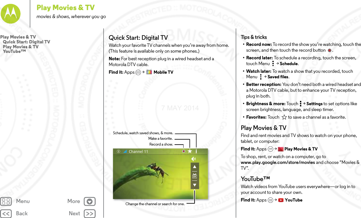 Back NextMenu MorePlay Movies &amp; TVmovies &amp; shows, wherever you goQuick Start: Digital TVWatch your favorite TV channels when you’re away from home. (This feature is available only on some phones.)Note: For best reception plug in a wired headset and a Motorola DTV cable.Find it: Apps &gt;  Mobile TVRecord a show.Make a favorite.Schedule, watch saved shows, &amp; more.Change the channel or search for one.Channel 11Tips &amp; tricks•Record now: To record the show you’re watching, touch the screen, and then touch the record button  .•Record later: To schedule a recording, touch the screen, touch Menu  &gt; Schedule.•Watch later: To watch a show that you recorded, touch Menu  &gt; Saved files.• Better reception: You don’t need both a wired headset and a Motorola DTV cable, but to enhance your TV reception, plug in both.• Brightness &amp; more: Tou c h  &gt; Settings to set options like screen brightness, language, and sleep timer.•Favorites: Touch   to save a channel as a favorite.Play Movies &amp; TVFind and rent movies and TV shows to watch on your phone, tablet, or computer:Find it: Apps  &gt; Play Movies &amp; TVTo shop, rent, or watch on a computer, go to www.play.google.com/store/movies and choose “Movies &amp; TV”.Yo uTu b e ™Watch videos from YouTube users everywhere—or log in to your account to share your own.Find it: Apps  &gt; YouTubePlay Movies &amp; TV   Quick Start: Digital TV   Play Movies &amp; TV   YouTube™7 MAY 2014