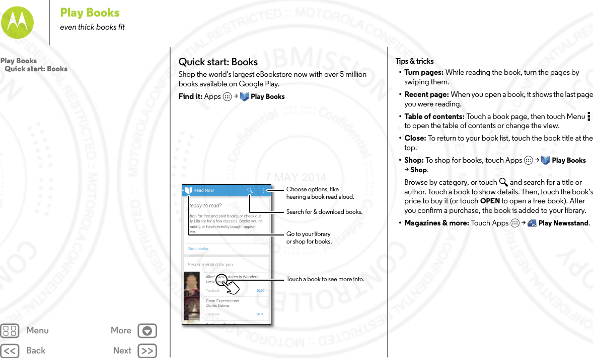 Back NextMenu MorePlay Bookseven thick books fitQuick start: BooksShop the world&apos;s largest eBookstore now with over 5 million books available on Google Play.Find it: Apps  &gt; Play BooksRead NowShop booksShop for free and paid books, or check outMy Library for a few classics. Books you’rereading or have recently bought appearhere.Ready to read?Recommended for youAlice’s Adventures in Wonderla...Lewis CarrollTop book $0.00Great ExpectationsCharles DickensTop book $0.00Pride and Prej diceChoose options, likehearing a book read aloud.Touch a book to see more info.Go to your libraryor shop for books.Search for &amp; download books.Tips  &amp; tri cks•Turn pages: While reading the book, turn the pages by swiping them.• Recent page: When you open a book, it shows the last page you were reading.•Table of contents: Touch a book page, then touch Menu  to open the table of contents or change the view.•Close: To return to your book list, touch the book title at the top. •Shop: To shop for books, touch Apps  &gt; Play Books &gt;Shop.Browse by category, or touch and search for a title or author. Touch a book to show details. Then, touch the book’s price to buy it (or touch OPEN to open a free book). After you confirm a purchase, the book is added to your library.• Magazines &amp; more: Tou c h  Ap p s  &gt; Play Newsstand.Play Books   Quick start: Books7 MAY 2014