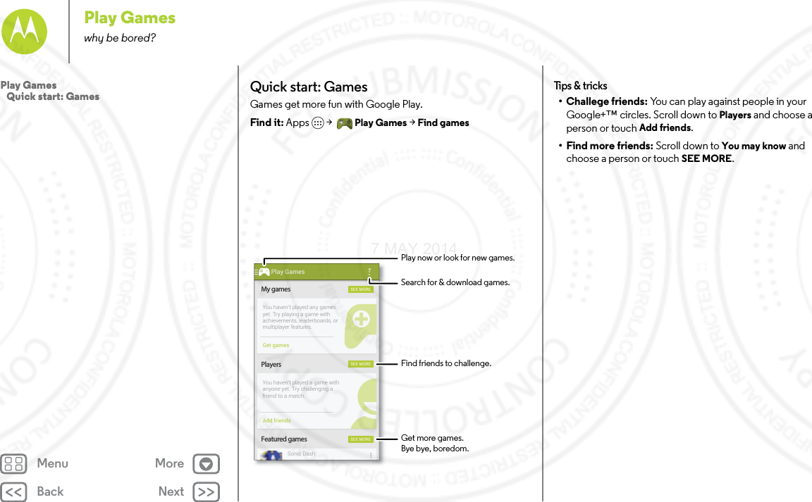 Back NextMenu MorePlay Gameswhy be bored?Quick start: GamesGames get more fun with Google Play.Find it: Apps  &gt; Play Games &gt; Find gamesMy gamesFeatured gamesPlayersSEE MORESEE MORESEE MOREYou haven’t played any gamesyet. Try playing a game withachievements, leaderboards, ormultiplayer features.You haven’t played a game withanyone yet. Try challenging afriend to a match.Sonic DashGet gamesAdd friendsPlay GamesFind friends to challenge.Play now or look for new games.Search for &amp; download games.Get more games.Bye bye, boredom.Tips  &amp; tri cks• Challege friends: You can play against people in your Google+™ circles. Scroll down to Players and choose a person or touch Add friends.• Find more friends: Scroll down to You may know and choose a person or touch SEE MORE.Play Games   Quick start: Games7 MAY 2014