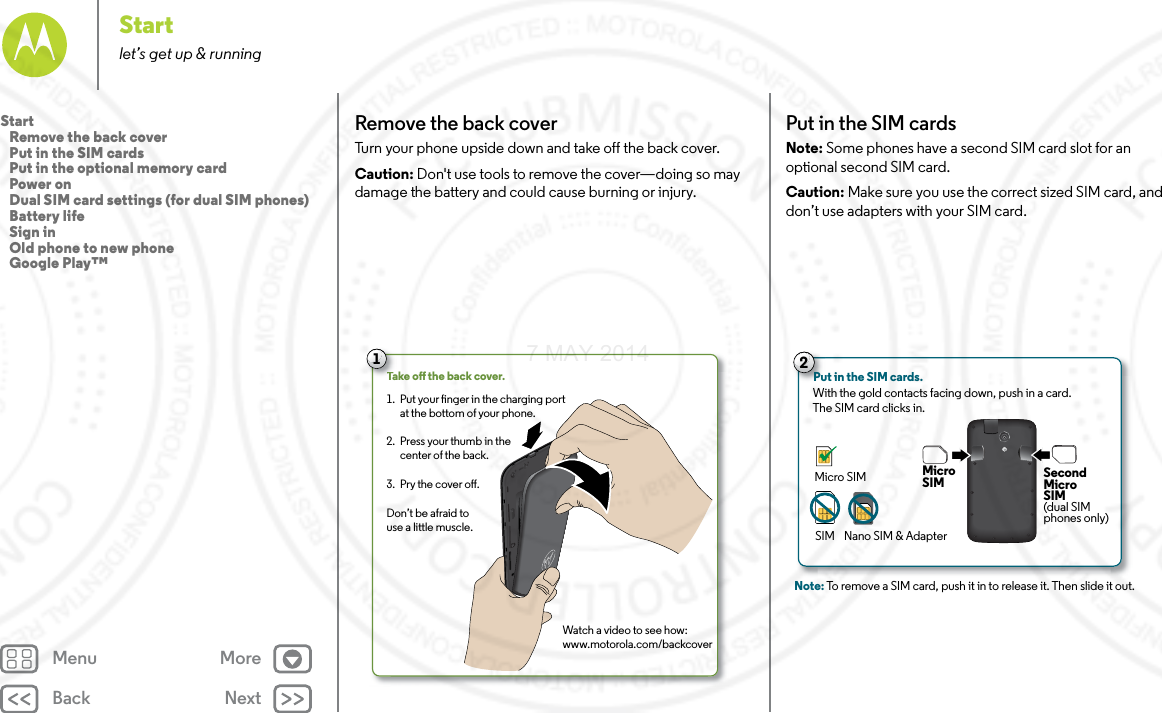Back NextMenu MoreStartlet’s get up &amp; runningRemove the back coverTurn your phone upside down and take off the back cover.Caution: Don&apos;t use tools to remove the cover—doing so may damage the battery and could cause burning or injury. Take o the back cover.Watch a video to see how:www.motorola.com/backcoverPut your nger in the charging port at the bottom of your phone.Press your thumb in the center of the back.Pry the cover o.1. 2. 3. Don’t be afraid to use a little muscle.TTTa1Put in the SIM cardsNote: Some phones have a second SIM card slot for an optional second SIM card.Caution: Make sure you use the correct sized SIM card, and don’t use adapters with your SIM card.Note: To remove a SIM card, push it in to release it. Then slide it out.2Put in the SIM cards. With the gold contacts facing down, push in a card. The SIM card clicks in.MicroSIM SecondMicroSIM(dual SIMphones only)Micro SIMSIM Nano SIM &amp; AdapterStart   Remove the back cover   Put in the SIM cards   Put in the optional memory card   Power on   Dual SIM card settings (for dual SIM phones)   Battery life   Sign in   Old phone to new phone   Google Play™7 MAY 2014