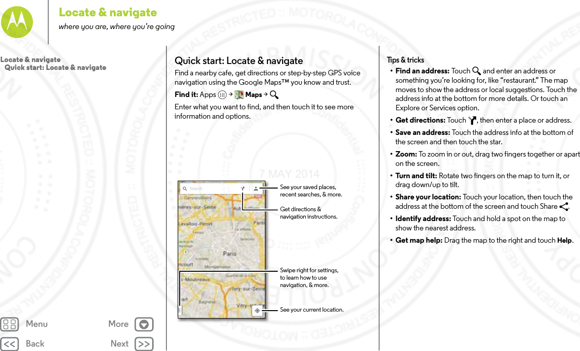 Back NextMenu MoreLocate &amp; navigatewhere you are, where you’re goingQuick start: Locate &amp; navigateFind a nearby cafe, get directions or step-by-step GPS voice navigation using the Google Maps™ you know and trust.Find it: Apps  &gt; Maps &gt; Enter what you want to find, and then touch it to see more information and options.Search See your saved places,recent searches, &amp; more.See your current location.Get directions &amp;navigation instructions.Swipe right for settings,to learn how to usenavigation, &amp; more.Tips  &amp; tri cks• Find an address: Touch  and enter an address or something you’re looking for, like “restaurant.” The map moves to show the address or local suggestions. Touch the address info at the bottom for more details. Or touch an Explore or Services option.•Get directions: Touch  , then enter a place or address.• Save an address: Touch the address info at the bottom of the screen and then touch the star.• Zoom: To zoom in or out, drag two fingers together or apart on the screen.•Turn and tilt: Rotate two fingers on the map to turn it, or drag down/up to tilt.•Share your location: Touch your location, then touch the address at the bottom of the screen and touch Share  .• Identify address: Touch and hold a spot on the map to show the nearest address.•Get map help: Drag the map to the right and touch Help.Locate &amp; navigate   Quick start: Locate &amp; navigate7 MAY 2014