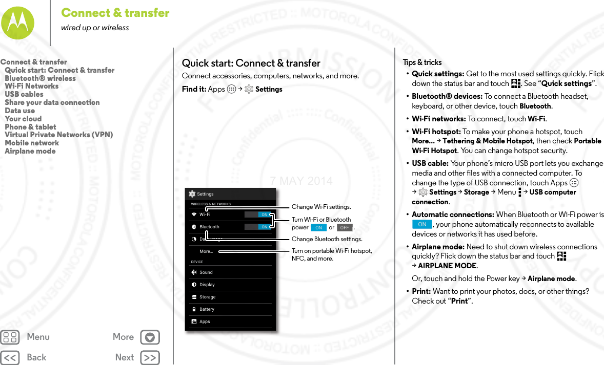 Back NextMenu MoreConnect &amp; transferwired up or wirelessQuick start: Connect &amp; transferConnect accessories, computers, networks, and more.Find it: Apps  &gt; SettingsONONSettingsWIRELESS &amp; NETWORKSDEVICEWi-FiMore...BluetoothData usageSoundAppsDisplayStorageBatteryChange Wi-Fi settings.Change Bluetooth settings.Turn Wi-Fi or Bluetoothpower                or               .                                     ON                                    OFFTurn on portable Wi-Fi hotspot, NFC, and more.Tips  &amp; tri cks•Quick settings: Get to the most used settings quickly. Flick down the status bar and touch  . See “Quick settings”.• Bluetooth® devices: To connect a Bluetooth headset, keyboard, or other device, touch Bluetooth.•Wi-Fi networks: To connect, touch Wi-Fi.• Wi-Fi hotspot: To make your phone a hotspot, touch More... &gt; Tethering &amp; Mobile Hotspot, then check Portable Wi-Fi Hotspot. You can change hotspot security.•USB cable: Your phone’s micro USB port lets you exchange media and other files with a connected computer. To change the type of USB connection, touch Apps  &gt;Settings &gt; Storage &gt;Menu  &gt;USB computer connection.• Automatic connections: When Bluetooth or Wi-Fi power is , your phone automatically reconnects to available devices or networks it has used before.• Airplane mode: Need to shut down wireless connections quickly? Flick down the status bar and touch   &gt;AIRPLANE MODE. Or, touch and hold the Power key &gt; Airplane mode.•Print: Want to print your photos, docs, or other things? Check out “Print”.ONConnect &amp; transfer   Quick start: Connect &amp; transfer   Bluetooth® wireless   Wi-Fi Networks   USB cables   Share your data connection   Data use   Your cloud   Phone &amp; tablet   Virtual Private Networks (VPN)   Mobile network   Airplane mode7 MAY 2014