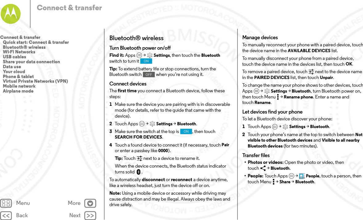 Back NextMenu MoreConnect &amp; transferBluetooth® wirelessTurn Bluetooth power on/offFind it: Apps  &gt; Settings, then touch the Bluetooth switch to turn itTip: To extend battery life or stop connections, turn the Bluetooth switch  when you’re not using it.Connect devicesThe first time you connect a Bluetooth device, follow these steps:  1Make sure the device you are pairing with is in discoverable mode (for details, refer to the guide that came with the device).2Touch Apps  &gt; Settings &gt; Bluetooth.3Make sure the switch at the top is  , then touch SEARCH FOR DEVICES.4Touch a found device to connect it (if necessary, touch Pair or enter a passkey like 0000).Tip: Touch next to a device to rename it.When the device connects, the Bluetooth status indicator turns solid .To automatically disconnect or reconnect a device anytime, like a wireless headset, just turn the device off or on.Note: Using a mobile device or accessory while driving may cause distraction and may be illegal. Always obey the laws and drive safely.ONOFFONManage devicesTo manually reconnect your phone with a paired device, touch the device name in the AVAILABLE DEVICES list.To manually disconnect your phone from a paired device, touch the device name in the devices list, then touch OK.To remove a paired device, touch   next to the device name in the PAIRED DEVICES list, then touch Unpair.To change the name your phone shows to other devices, touch Apps  &gt; Settings &gt; Bluetooth, turn Bluetooth power on, then touch Menu  &gt; Rename phone. Enter a name and touch Rename.Let devices find your phoneTo let a Bluetooth device discover your phone:  1Tou ch  Ap p s  &gt; Settings &gt; Bluetooth.2Touch your phone’s name at the top to switch between Not visible to other Bluetooth devices and Visible to all nearby Bluetooth devices (for two minutes).Transfer files• Photos or videos: Open the photo or video, then touch &gt; Bluetooth.•People: To u c h A pp s  &gt; People, touch a person, then touch Menu  &gt; Share &gt; Bluetooth.Connect &amp; transfer   Quick start: Connect &amp; transfer   Bluetooth® wireless   Wi-Fi Networks   USB cables   Share your data connection   Data use   Your cloud   Phone &amp; tablet   Virtual Private Networks (VPN)   Mobile network   Airplane mode7 MAY 2014