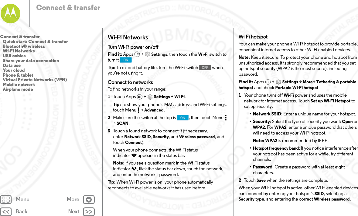 Back NextMenu MoreConnect &amp; transferWi-Fi NetworksTurn Wi-Fi power on/offFind it: Apps  &gt; Settings, then touch the Wi-Fi switch to turn it Tip: To extend battery life, turn the Wi-Fi switch   when you’re not using it.Connect to networksTo find networks in your range:  1Touch Apps  &gt; Settings &gt; Wi-Fi.Tip: To show your phone’s MAC address and Wi-Fi settings, touch Menu  &gt; Advanced.2Make sure the switch at the top is  , then touch Menu  &gt;SCAN.3Touch a found network to connect it (if necessary, enter Network SSID, Security, and Wireless password, and touch Connect).When your phone connects, the Wi-Fi status indicator appears in the status bar.Note: If you see a question mark in the Wi-Fi status indicator , flick the status bar down, touch the network, and enter the network’s password.Tip: When Wi-Fi power is on, your phone automatically reconnects to available networks it has used before.ONOFFONWi-Fi hotspotYour can make your phone a Wi-Fi hotspot to provide portable, convenient internet access to other Wi-Fi enabled devices.Note: Keep it secure. To protect your phone and hotspot from unauthorized access, it is strongly recommended that you set up hotspot security (WPA2 is the most secure), including password.Find it: Apps  &gt; Settings &gt; More&gt;Tethering &amp; portable hotspot and check Portable Wi-Fi hotspot  1Your phone turns off Wi-Fi power and uses the mobile network for internet access. Touch Set up Wi-Fi Hotspot to set up security:• Network SSID: Enter a unique name for your hotspot.•Security: Select the type of security you want: Open or WPA2. For WPA2, enter a unique password that others will need to access your Wi-Fi hotspot.Note: WPA2 is recommended by IEEE.•Hotspot frequency band: If you notice interference after your hotspot has been active for a while, try different channels.•Password: Create a password with at least eight characters.2To u c h   Save when the settings are complete.When your Wi-Fi hotspot is active, other Wi-Fi enabled devices can connect by entering your hotspot’s SSID, selecting a Security type, and entering the correct Wireless password.Connect &amp; transfer   Quick start: Connect &amp; transfer   Bluetooth® wireless   Wi-Fi Networks   USB cables   Share your data connection   Data use   Your cloud   Phone &amp; tablet   Virtual Private Networks (VPN)   Mobile network   Airplane mode7 MAY 2014