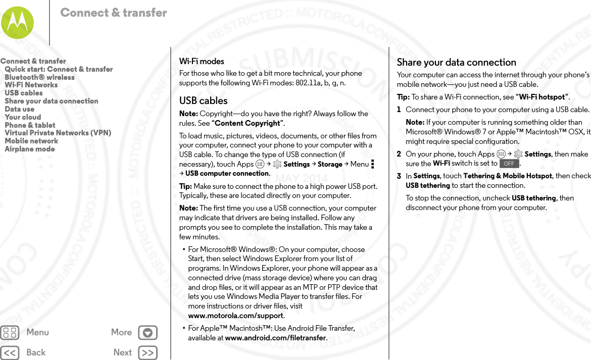 Back NextMenu MoreConnect &amp; transferWi-Fi modesFor those who like to get a bit more technical, your phone supports the following Wi-Fi modes: 802.11a, b, g, n.USB cablesNote: Copyright—do you have the right? Always follow the rules. See “Content Copyright”.To load music, pictures, videos, documents, or other files from your computer, connect your phone to your computer with a USB cable. To change the type of USB connection (if necessary), touch Apps  &gt; Settings &gt; Storage &gt;Menu  &gt;USB computer connection.Tip: Make sure to connect the phone to a high power USB port. Typically, these are located directly on your computer.Note: The first time you use a USB connection, your computer may indicate that drivers are being installed. Follow any prompts you see to complete the installation. This may take a few minutes.•For Microsoft® Windows®: On your computer, choose Start, then select Windows Explorer from your list of programs. In Windows Explorer, your phone will appear as a connected drive (mass storage device) where you can drag and drop files, or it will appear as an MTP or PTP device that lets you use Windows Media Player to transfer files. For more instructions or driver files, visit www.motorola.com/support.•For Apple™ Macintosh™: Use Android File Transfer, available at www.android.com/filetransfer.Share your data connectionYour computer can access the internet through your phone’s mobile network—you just need a USB cable.Tip : To share a Wi-Fi connection, see “Wi-Fi hotspot”.  1Connect your phone to your computer using a USB cable.Note: If your computer is running something older than Microsoft® Windows® 7 or Apple™ Macintosh™ OSX, it might require special configuration.2On your phone, touch Apps  &gt; Settings, then make sure the Wi-Fi switch is set to .3In Settings, touch Tethering &amp; Mobile Hotspot, then check USB tethering to start the connection.To stop the connection, uncheck USB tethering, then disconnect your phone from your computer.OFFConnect &amp; transfer   Quick start: Connect &amp; transfer   Bluetooth® wireless   Wi-Fi Networks   USB cables   Share your data connection   Data use   Your cloud   Phone &amp; tablet   Virtual Private Networks (VPN)   Mobile network   Airplane mode7 MAY 2014