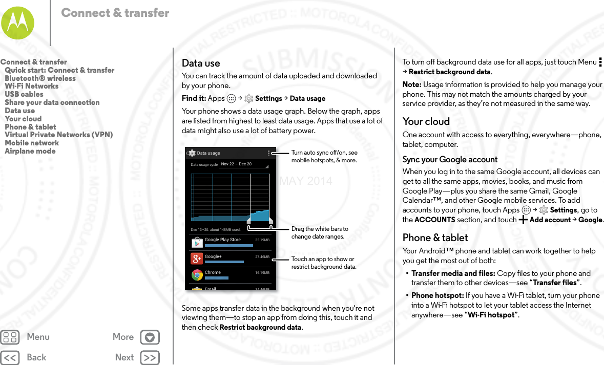 Back NextMenu MoreConnect &amp; transferData useYou can track the amount of data uploaded and downloaded by your phone.Find it: Apps  &gt; Settings &gt; Data usageYour phone shows a data usage graph. Below the graph, apps are listed from highest to least data usage. Apps that use a lot of data might also use a lot of battery power.Some apps transfer data in the background when you&apos;re not viewing them—to stop an app from doing this, touch it and then check Restrict background data.Dec 13-20: about 148MB used.Data usage14 46MBEmail27.46MBGoogle+35.19MBGoogle Play Store16.19MBChromeNov 22 - Dec 20Data usage cycleTurn auto sync o/on, seemobile hotspots, &amp; more.Drag the white bars tochange date ranges.Touch an app to show orrestrict background data.To turn off background data use for all apps, just touch Menu  &gt;Restrict background data.Note: Usage information is provided to help you manage your phone. This may not match the amounts charged by your service provider, as they’re not measured in the same way.Yo u r  c l o u dOne account with access to everything, everywhere—phone, tablet, computer.Sync your Google accountWhen you log in to the same Google account, all devices can get to all the same apps, movies, books, and music from Google Play—plus you share the same Gmail, Google Calendar™, and other Google mobile services. To add accounts to your phone, touch Apps  &gt; Settings, go to the ACCOUNTS section, and touch Add account &gt; Google.Phone &amp; tabletYour Android™ phone and tablet can work together to help you get the most out of both:• Transfer media and files: Copy files to your phone and transfer them to other devices—see “Tra nsfer files”.• Phone hotspot: If you have a Wi-Fi tablet, turn your phone into a Wi-Fi hotspot to let your tablet access the Internet anywhere—see “Wi-Fi hotspot”.Connect &amp; transfer   Quick start: Connect &amp; transfer   Bluetooth® wireless   Wi-Fi Networks   USB cables   Share your data connection   Data use   Your cloud   Phone &amp; tablet   Virtual Private Networks (VPN)   Mobile network   Airplane mode7 MAY 2014