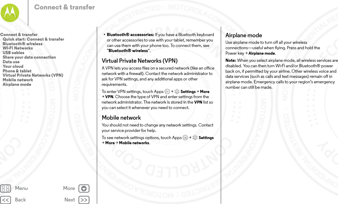 Back NextMenu MoreConnect &amp; transfer• Bluetooth® accessories: If you have a Bluetooth keyboard or other accessories to use with your tablet, remember you can use them with your phone too. To connect them, see “Bluetooth® wireless”.Virtual Private Networks (VPN)A VPN lets you access files on a secured network (like an office network with a firewall). Contact the network administrator to ask for VPN settings, and any additional apps or other requirements.To enter VPN settings, touch Apps  &gt; Settings &gt; More &gt;VPN. Choose the type of VPN and enter settings from the network administrator. The network is stored in the VPN list so you can select it whenever you need to connect.Mobile networkYou should not need to change any network settings. Contact your service provider for help.To see network settings options, touch Apps  &gt; Settings &gt;More &gt; Mobile networks.Airplane modeUse airplane mode to turn off all your wireless connections—useful when flying. Press and hold the Power key &gt; Airplane mode.Note: When you select airplane mode, all wireless services are disabled. You can then turn Wi-Fi and/or Bluetooth® power back on, if permitted by your airline. Other wireless voice and data services (such as calls and text messages) remain off in airplane mode. Emergency calls to your region’s emergency number can still be made.Connect &amp; transfer   Quick start: Connect &amp; transfer   Bluetooth® wireless   Wi-Fi Networks   USB cables   Share your data connection   Data use   Your cloud   Phone &amp; tablet   Virtual Private Networks (VPN)   Mobile network   Airplane mode7 MAY 2014