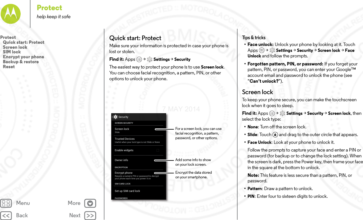 Back NextMenu MoreProtecthelp keep it safeQuick start: ProtectMake sure your information is protected in case your phone is lost or stolen.Find it: Apps  &gt; Settings &gt; SecurityThe easiest way to protect your phone is to use Screen lock. You can choose facial recognition, a pattern, PIN, or other options to unlock your phone.Screen lockSlideEncrypt phoneRequire a numeric PIN or password to decryptyour phone each time you power it onSCREEN SECURITYENCRYPTIONOwner infoSIM CARD LOCKSet up SIM card lockPASSWORDSEnable widgetsSecurityTrusted DevicesUseful when your lock type is not Slide or NoneFor a screen lock, you can use facial recognition, a pattern, password, or other options.Add some info to showon your lock screen.Encrypt the data storedon your smartphone.Tips  &amp; tri cks•Face unlock: Unlock your phone by looking at it. Touch Apps  &gt; Settings &gt; Security &gt; Screen lock &gt; Face Unlock and follow the prompts.• Forgotten pattern, PIN, or password: If you forget your pattern, PIN, or password, you can enter your Google™ account email and password to unlock the phone (see “Can’t unlock?”).Screen lockTo keep your phone secure, you can make the touchscreen lock when it goes to sleep.Find it: Apps  &gt; Settings &gt; Security &gt; Screen lock, then select the lock type:•None: Turn off the screen lock.•Slide: Touch  and drag to the outer circle that appears.•Face Unlock: Look at your phone to unlock it.Follow the prompts to capture your face and enter a PIN or password (for backup or to change the lock setting). When the screen is dark, press the Power key, then frame your face in the square at the bottom to unlock.Note: This feature is less secure than a pattern, PIN, or password.•Pattern: Draw a pattern to unlock.•PIN: Enter four to sixteen digits to unlock.Protect   Quick start: Protect   Screen lock   SIM lock   Encrypt your phone   Backup &amp; restore   Reset7 MAY 2014