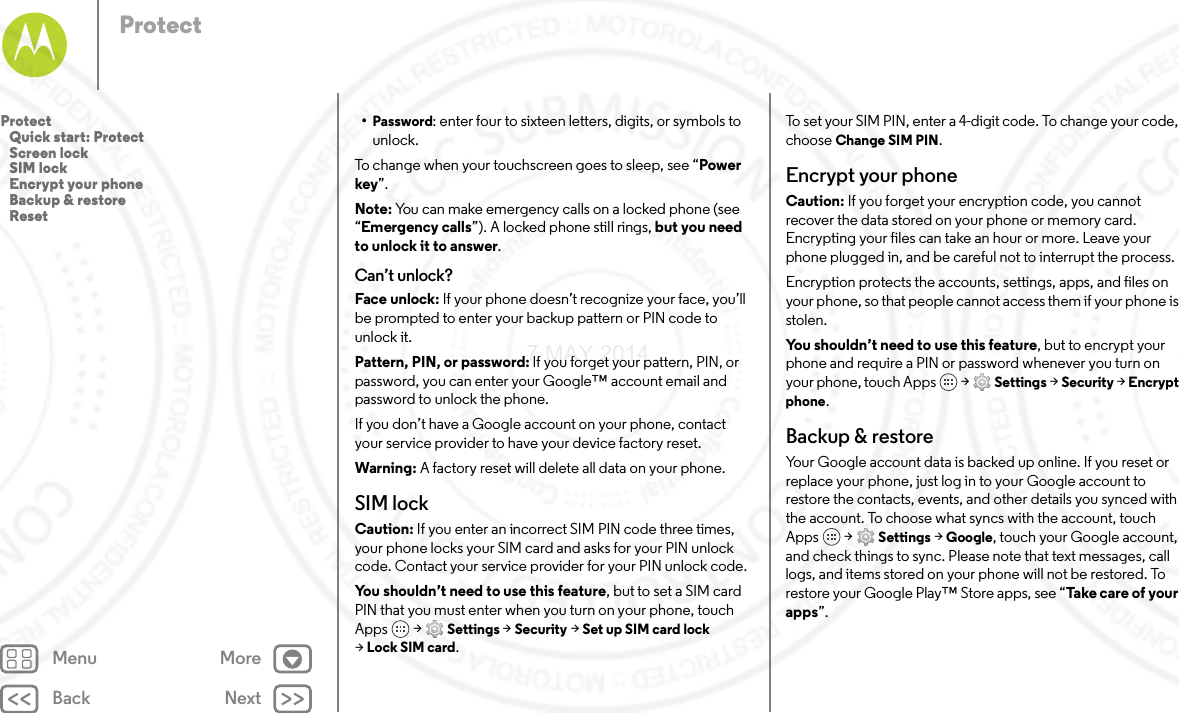 Back NextMenu MoreProtect•Password: enter four to sixteen letters, digits, or symbols to unlock.To change when your touchscreen goes to sleep, see “Power key”.Note: You can make emergency calls on a locked phone (see “Emergency calls”). A locked phone still rings, but you need to unlock it to answer.Can’t unlock?Face unlock: If your phone doesn’t recognize your face, you’ll be prompted to enter your backup pattern or PIN code to unlock it.Pattern, PIN, or password: If you forget your pattern, PIN, or password, you can enter your Google™ account email and password to unlock the phone.If you don’t have a Google account on your phone, contact your service provider to have your device factory reset.Warning: A factory reset will delete all data on your phone.SIM lockCaution: If you enter an incorrect SIM PIN code three times, your phone locks your SIM card and asks for your PIN unlock code. Contact your service provider for your PIN unlock code.You shouldn’t need to use this feature, but to set a SIM card PIN that you must enter when you turn on your phone, touch Apps  &gt; Settings &gt; Security &gt; Set up SIM card lock &gt;Lock SIM card.To set your SIM PIN, enter a 4-digit code. To change your code, choose Change SIM PIN.Encrypt your phoneCaution: If you forget your encryption code, you cannot recover the data stored on your phone or memory card. Encrypting your files can take an hour or more. Leave your phone plugged in, and be careful not to interrupt the process.Encryption protects the accounts, settings, apps, and files on your phone, so that people cannot access them if your phone is stolen.You shouldn’t need to use this feature, but to encrypt your phone and require a PIN or password whenever you turn on your phone, touch Apps   &gt; Settings &gt; Security &gt; Encrypt phone.Backup &amp; restoreYour Google account data is backed up online. If you reset or replace your phone, just log in to your Google account to restore the contacts, events, and other details you synced with the account. To choose what syncs with the account, touch Apps  &gt; Settings &gt; Google, touch your Google account, and check things to sync. Please note that text messages, call logs, and items stored on your phone will not be restored. To restore your Google Play™ Store apps, see “Take  car e o f  yo u r apps”.Protect   Quick start: Protect   Screen lock   SIM lock   Encrypt your phone   Backup &amp; restore   Reset7 MAY 2014