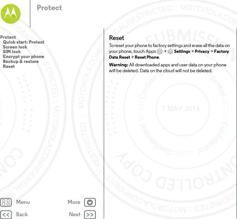 Back NextMenu MoreProtectResetTo reset your phone to factory settings and erase all the data on your phone, touch Apps  &gt; Settings &gt; Privacy &gt; Factory Data Reset &gt; Reset Phone.Warning: All downloaded apps and user data on your phone will be deleted. Data on the cloud will not be deleted.Protect   Quick start: Protect   Screen lock   SIM lock   Encrypt your phone   Backup &amp; restore   Reset7 MAY 2014