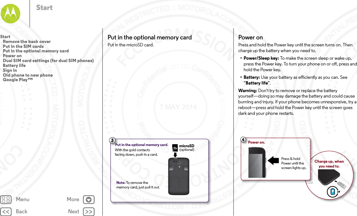 Back NextMenu MoreStartPut in the optional memory cardPut in the microSD card. Note: To remove the memory card, just pull it out.3Put in the optional memory card. With the gold contacts facing down, push in a card.microSD(optional)Power onPress and hold the Power key until the screen turns on. Then charge up the battery when you need to.•Power/Sleep key: To make the screen sleep or wake up, press the Power key. To turn your phone on or off, press and hold the Power key.• Battery: Use your battery as efficiently as you can. See “Battery life”.Warning: Don&apos;t try to remove or replace the battery yourself—doing so may damage the battery and could cause burning and injury. If your phone becomes unresponsive, try a reboot—press and hold the Power key until the screen goes dark and your phone restarts.3 HCharge up, when you need to.4Power on.Press &amp; hold Power until the screen lights up.Start   Remove the back cover   Put in the SIM cards   Put in the optional memory card   Power on   Dual SIM card settings (for dual SIM phones)   Battery life   Sign in   Old phone to new phone   Google Play™7 MAY 2014