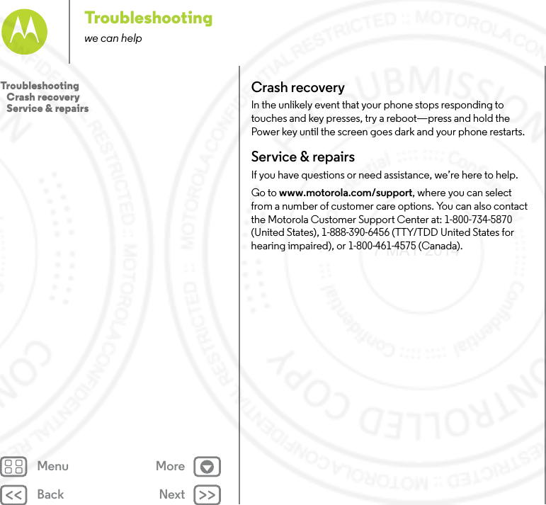 Back NextMenu MoreTroubleshootingwe can helpCrash recoveryIn the unlikely event that your phone stops responding to touches and key presses, try a reboot—press and hold the Power key until the screen goes dark and your phone restarts.Service &amp; repairsIf you have questions or need assistance, we’re here to help.Go to www.motorola.com/support, where you can select from a number of customer care options. You can also contact the Motorola Customer Support Center at: 1-800-734-5870 (United States), 1-888-390-6456 (TTY/TDD United States for hearing impaired), or 1-800-461-4575 (Canada).Troubleshooting   Crash recovery   Service &amp; repairs7 MAY 2014